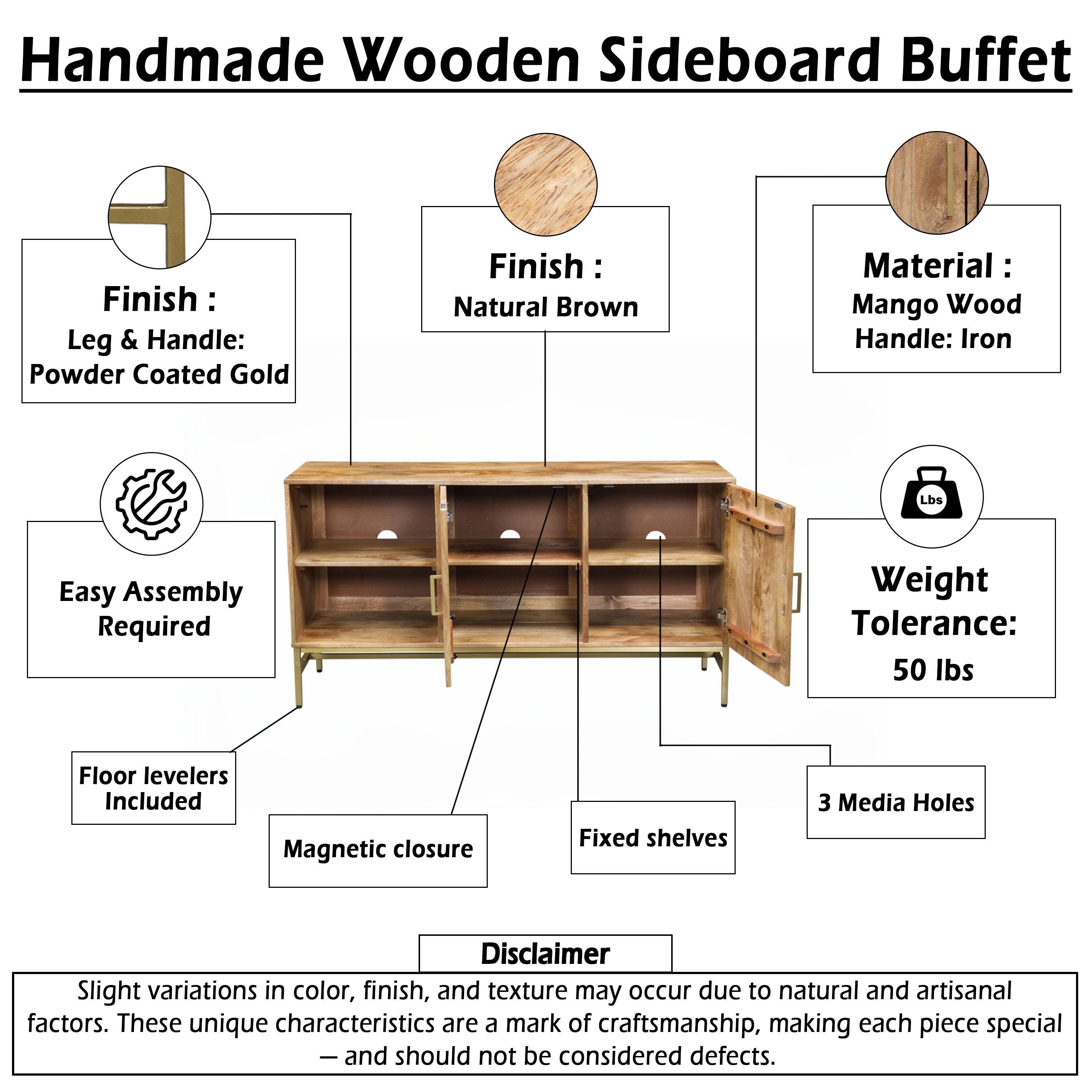 Handmade Wooden Sideboard Buffet

Finish: Natural Brown

Leg & Handle: Powder Coated Gold

Material: Mango Wood

Handle: Iron

Weight Tolerance: 50 lbs

Easy Assembly Required

Floor levelers Included

Magnetic closure

Fixed shelves

3 Media Holes

Disclaimer: Slight variations in color, finish, and texture may occur due to natural and artisanal factors. These unique characteristics are a mark of craftsmanship, making each piece special - and should not be considered defects.
