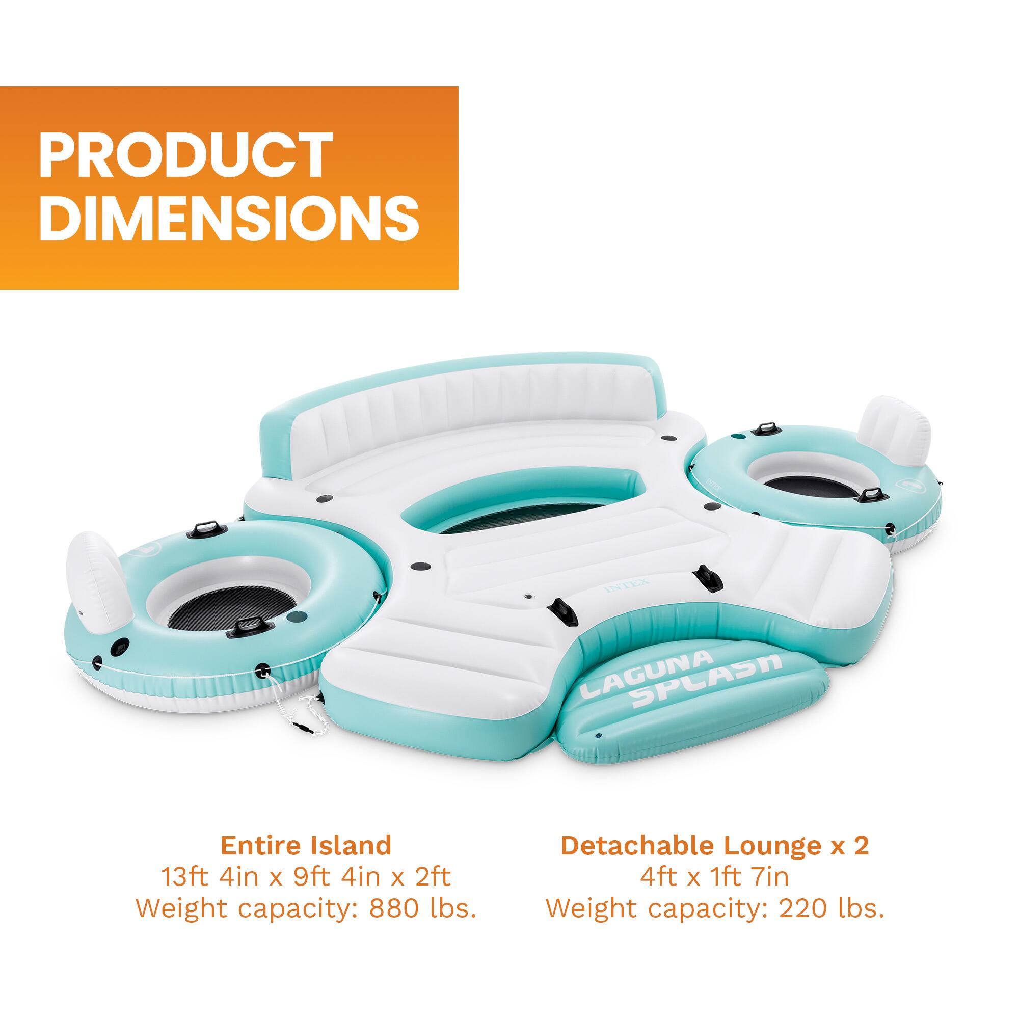 PRODUCT DIMENSIONS  
INTEX LAGUNA  
Entire Island 13ft 4in x 9ft 4in x 2ft  
Weight capacity: 880 lbs.  
Detachable Lounge x 2 4ft x 1ft 7in  
Weight capacity: 220 lbs.