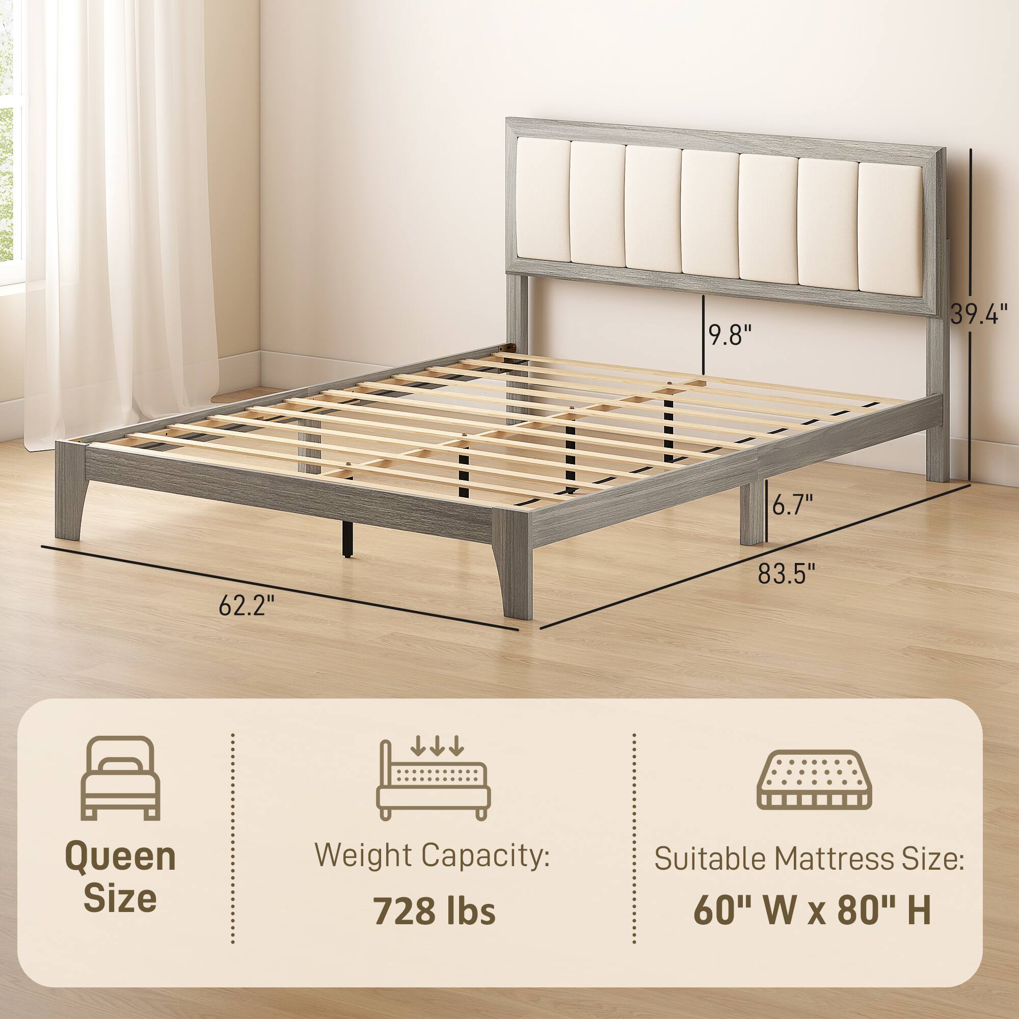 Queen Size  
Weight Capacity: 728 lbs  
Suitable Mattress Size: 60" W x 80" H  

Dimensions:  
9.8"  
39.4"  
6.7"  
62.2"  
83.5"
