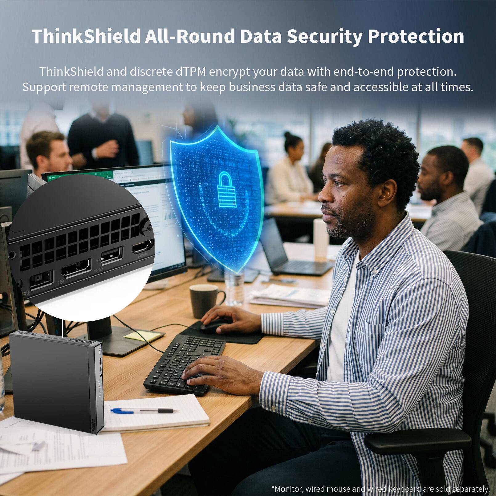 ThinkShield All-Round Data Security Protection

ThinkShield and discrete dTPM encrypt your data with end-to-end protection. Support remote management to keep business data safe and accessible at all times.

*Monitor, wired mouse and wired keyboard are sold separately.