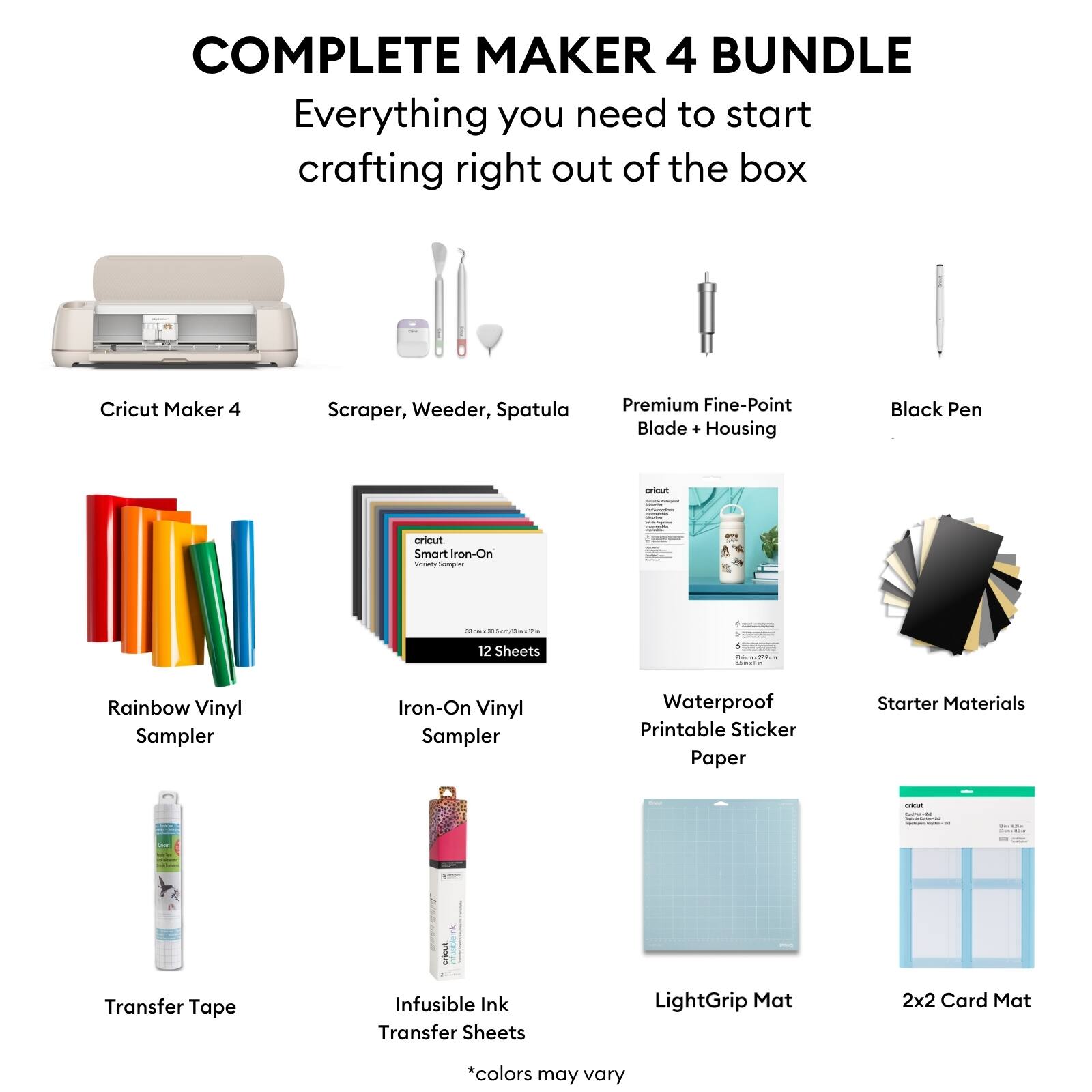 COMPLETE MAKER 4 BUNDLE  
Everything you need to start crafting right out of the box

- Cricut Maker 4
- Scraper, Weeder, Spatula
- Premium Fine-Point Blade + Housing
- Black Pen
- Rainbow Vinyl Sampler
- Iron-On Vinyl Sampler (12 Sheets)
- Waterproof Printable Sticker Paper
- Transfer Tape
- Infusible Ink Transfer Sheets
- LightGrip Mat
- 2x2 Card Mat
- Starter Materials

*colors may vary