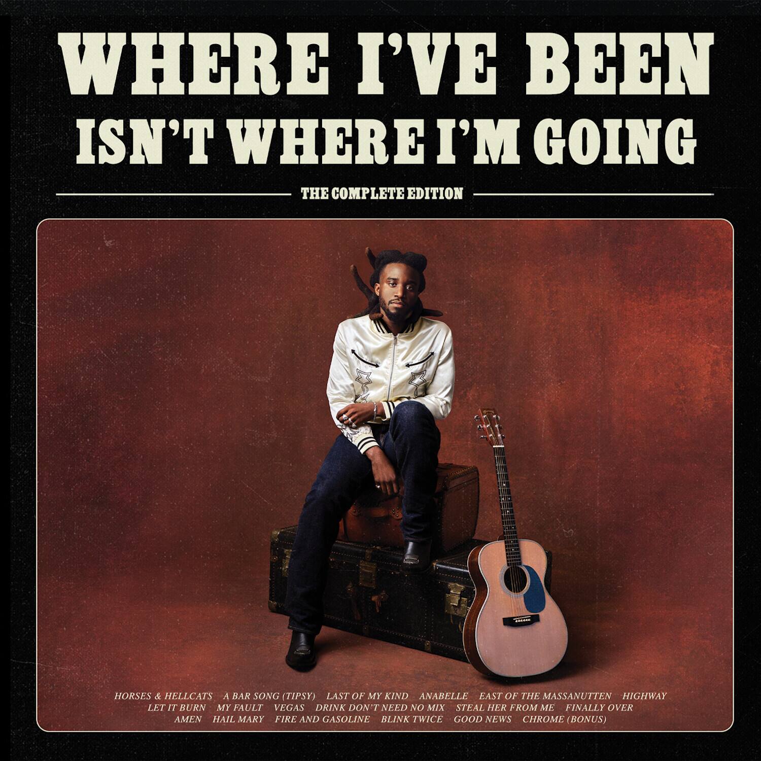 WHERE I'VE BEEN ISN'T WHERE I'M GOING THE COMPLETE EDITION

HORSES & HELLCATS  
A BAR SONG (TIPSY)  
LAST OF MY KIND  
ANABELLE  
EAST OF THE MASSANUTTEN HIGHWAY  
LET IT BURN  
MY FAULT  
VEGAS  
DRINK DON'T NEED NO MIX  
STEAL HER FROM ME  
FINALLY OVER  
AMEN  
HAIL MARY  
FIRE AND GASOLINE  
BLINK TWICE  
GOOD NEWS  
CHROME (BONUS)