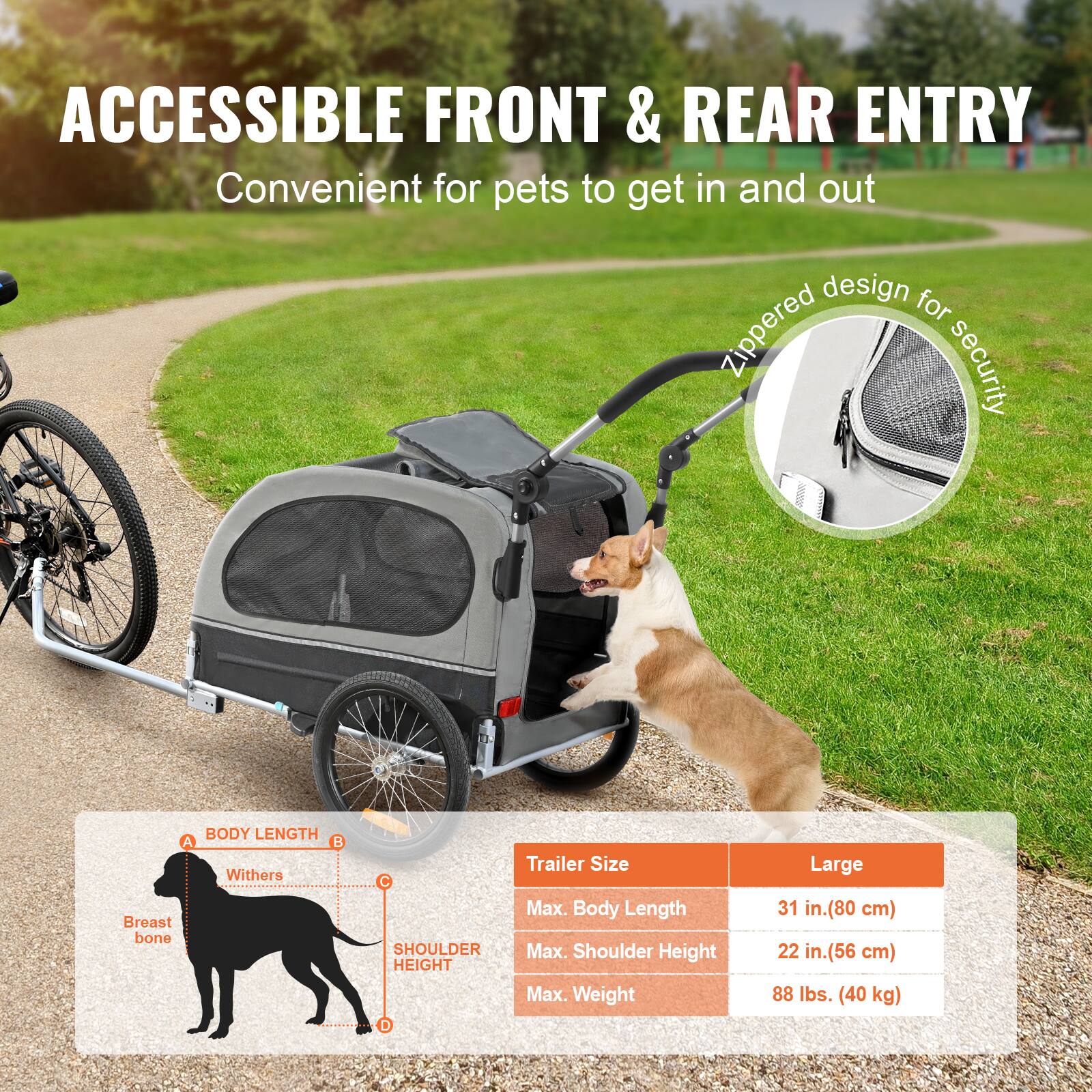 ACCESSIBLE FRONT & REAR ENTRY  
Convenient for pets to get in and out

Zippered design for security

Trailer Size  
Large  
Max. Body Length: 31 in. (80 cm)  
Max. Shoulder Height: 22 in. (56 cm)  
Max. Weight: 88 lbs. (40 kg)

BODY LENGTH  
A. Withers  
B. Breast bone  
C. Shoulder Height  
D.