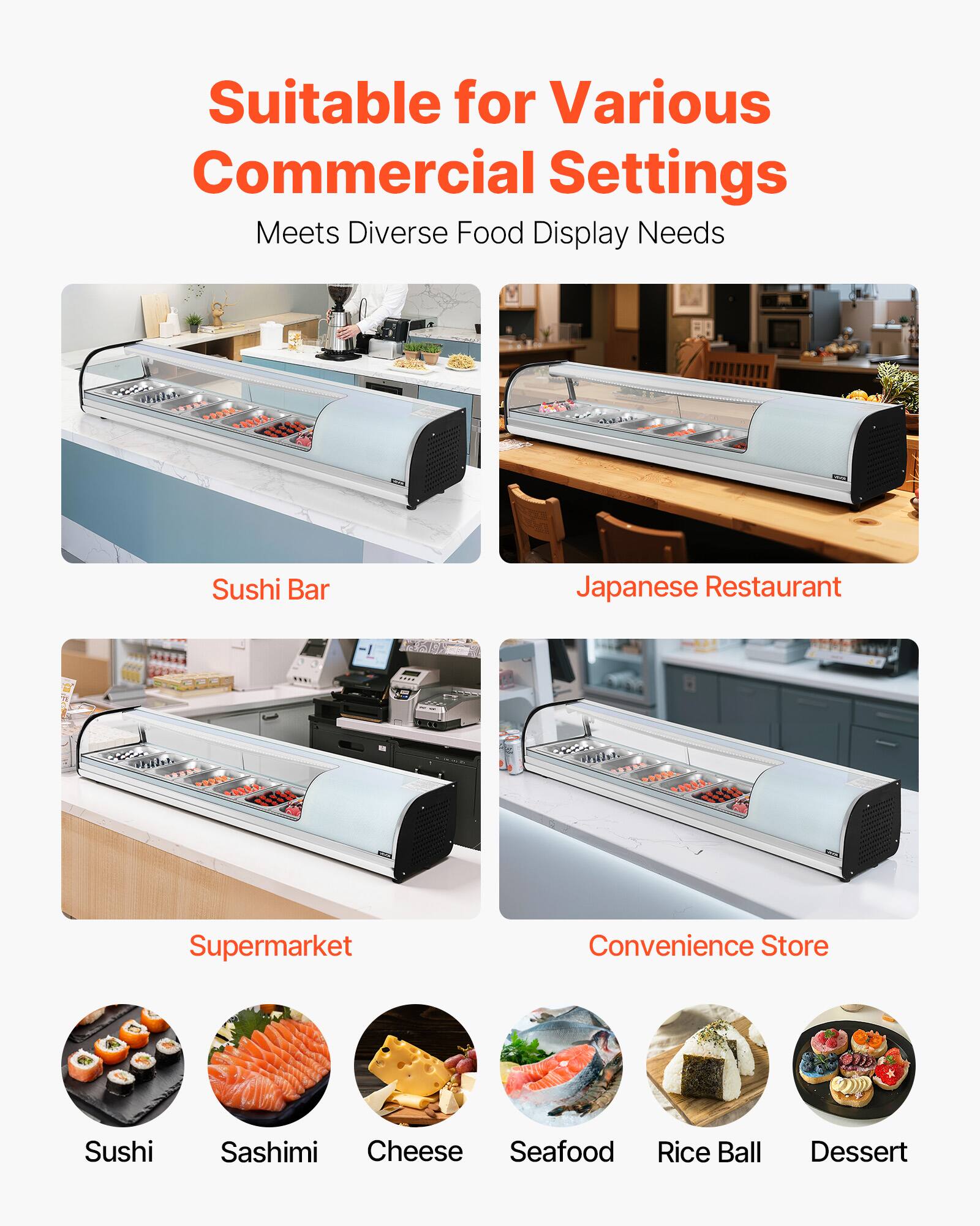 Suitable for Various Commercial Settings  
Meets Diverse Food Display Needs  

- Sushi Bar  
- Japanese Restaurant  
- Supermarket  
- Convenience Store  

- Sushi  
- Sashimi  
- Cheese  
- Seafood  
- Rice Ball  
- Dessert