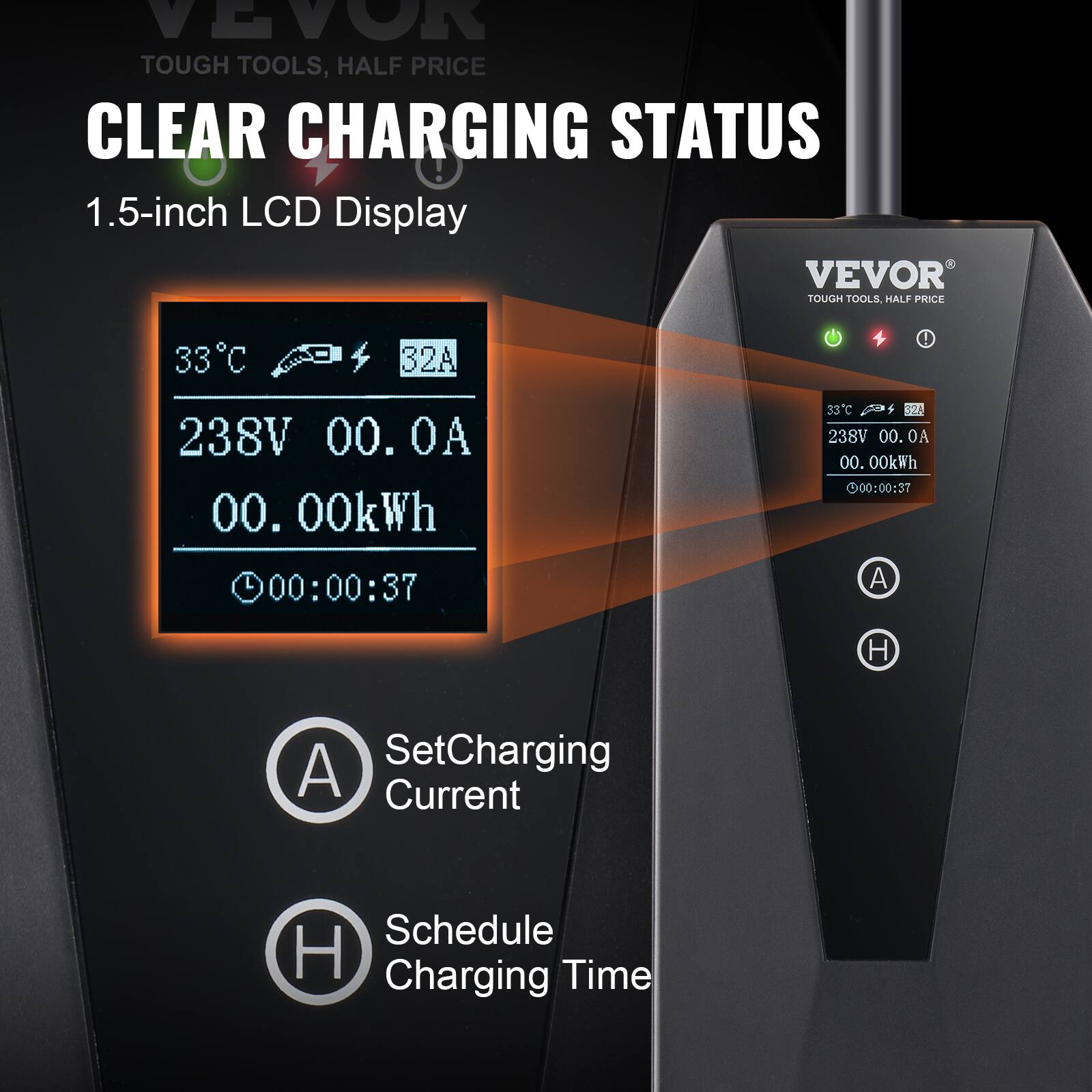 VEVOR TOUGH TOOLS, HALF PRICE  
CLEAR CHARGING STATUS  
1.5-inch LCD Display  

33°C  
32A  
238V  
00.0A  
00.00kWh  
00:00:37  

Set Charging Current  
Schedule Charging Time