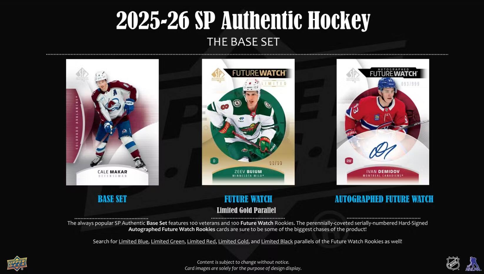 2025-26 SP Authentic Hockey  
THE BASE SET

AVALANCHE COLORADO

FUTURE WATCH AUTHENTIC LIMITED 8 0 08/99  
AUTOGRAPHED FUTURE WATCH SMITHENTIC 093/999 3 RW  
CALE MAKAR DEFENSEMAN

ZEEV BUIUM MINNESOTA WILD  
IVAN DEMIDOV MONTREAL CANADIENS

BASE SET  
FUTURE WATCH Limited Gold Parallel  
AUTOGRAPHED FUTURE WATCH

The always popular SP Authentic Base Set features 100 veterans and 100 Future Watch Rookies. The perennially-coveted serially-numbered Hard-Signed Autographed Future Watch Rookies cards are sure to be some of the biggest chases of the product!  
Search for Limited Blue, Limited Green, Limited Red, Limited Gold, and Limited Black parallels of the Future Watch Rookies as well!

UPPER D-E.C.K

Content is subject to change without notice. Card images are solely for the purpose of design display.  
NHL MALPA