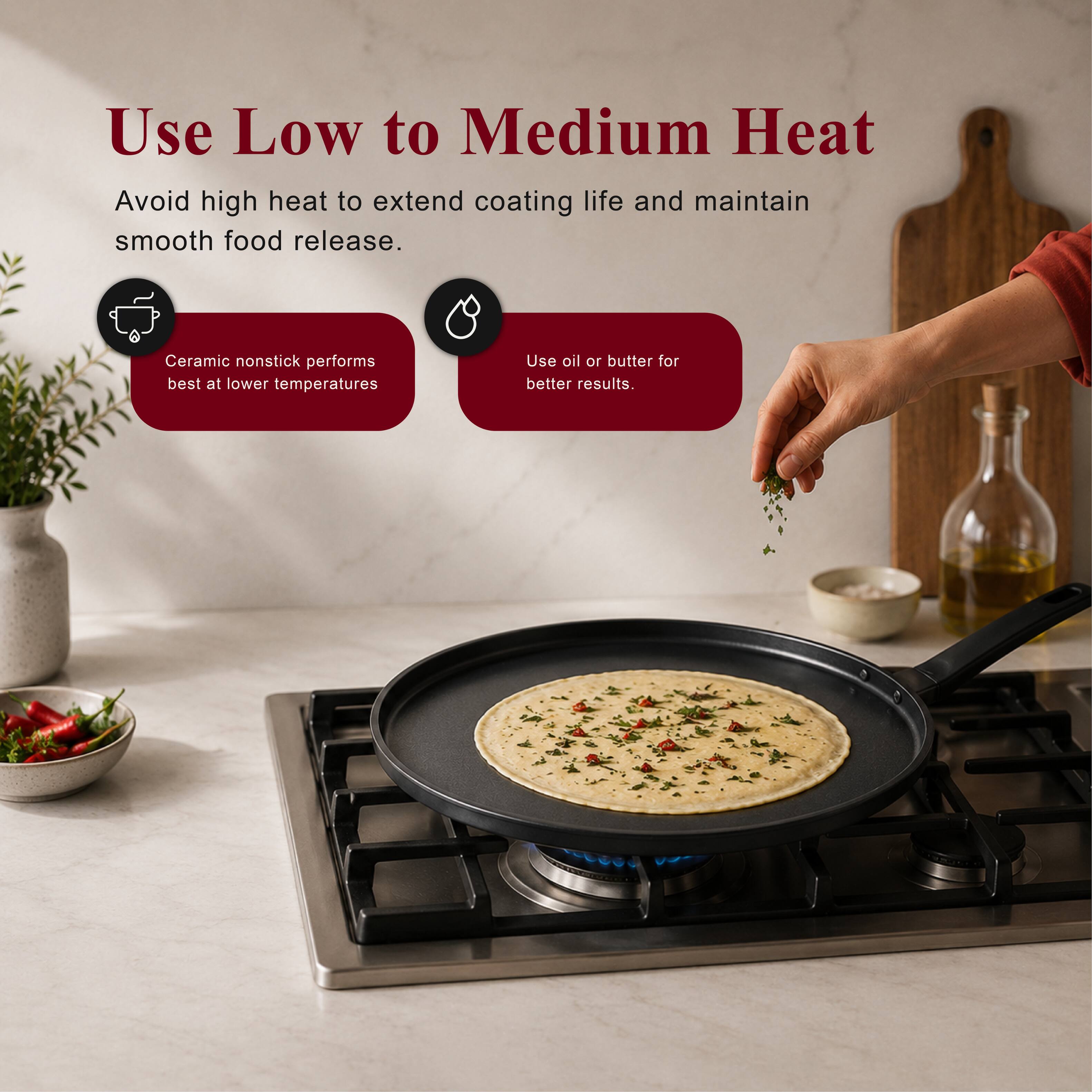 Use Low to Medium Heat  
Avoid high heat to extend coating life and maintain smooth food release.  
Ceramic nonstick performs best at lower temperatures  
Use oil or butter for better results.