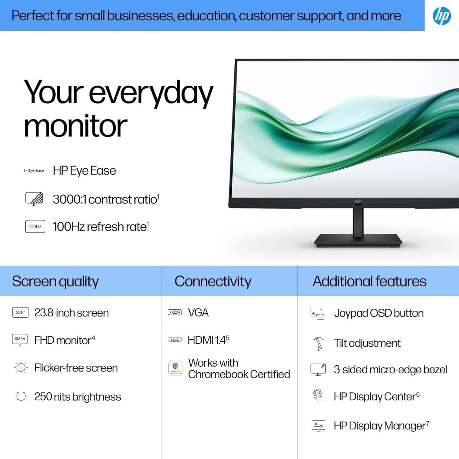 Perfect for small businesses, education, customer support, and more

Your everyday monitor

HP Eye Ease
- 3000:1 contrast ratio
- 100Hz refresh rate

Screen quality
- 23.8-inch screen
- FHD monitor
- Flicker-free screen
- 250 nits brightness

Connectivity
- VGA
- HDMI 1.4
- Works with Chromebook Certified

Additional features
- Joypad OSD button
- Tilt adjustment
- 3-sided micro-edge bezel
- HP Display Center
- HP Display Manager