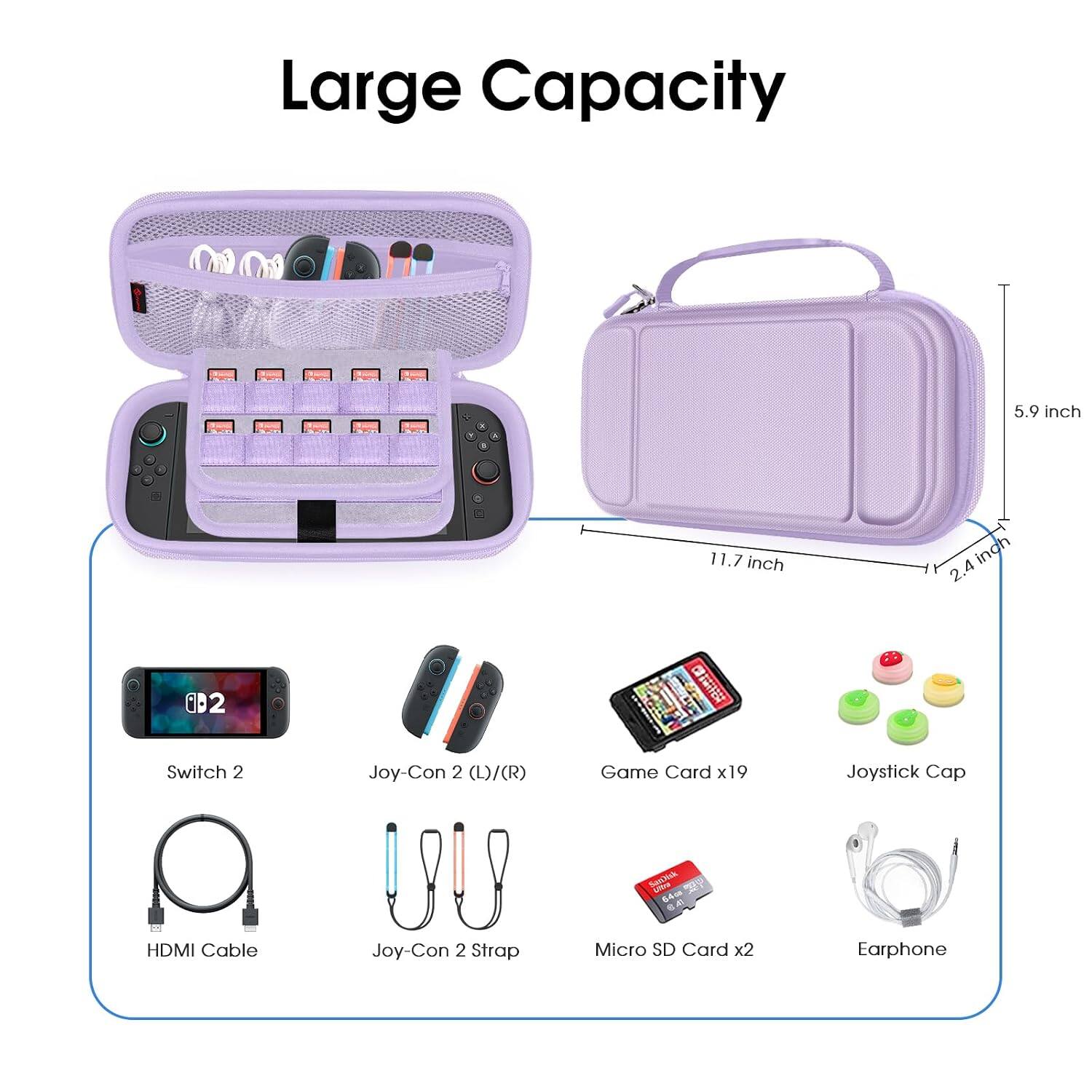 Large Capacity

5.9 inch
11.7 inch
2.4 inch

Switch 2
Joy-Con 2 (L)/(R)
Game Card x19
Joystick Cap
HDMI Cable
Joy-Con 2 Strap
Micro SD Card x2
Earphone