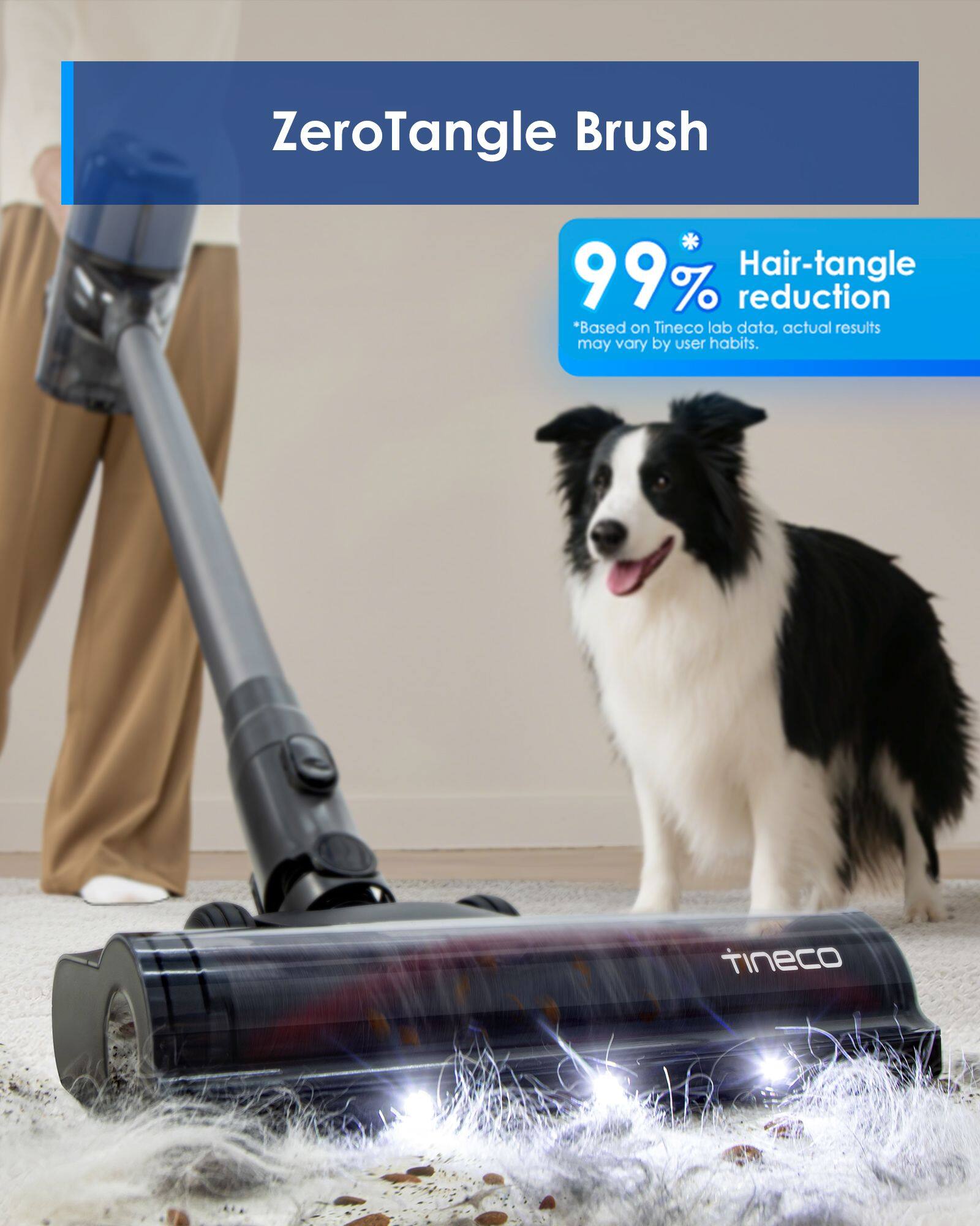 ZeroTangle Brush  
99% Hair-tangle reduction  
"Based on Tineco lab data, actual results may vary by user habits."