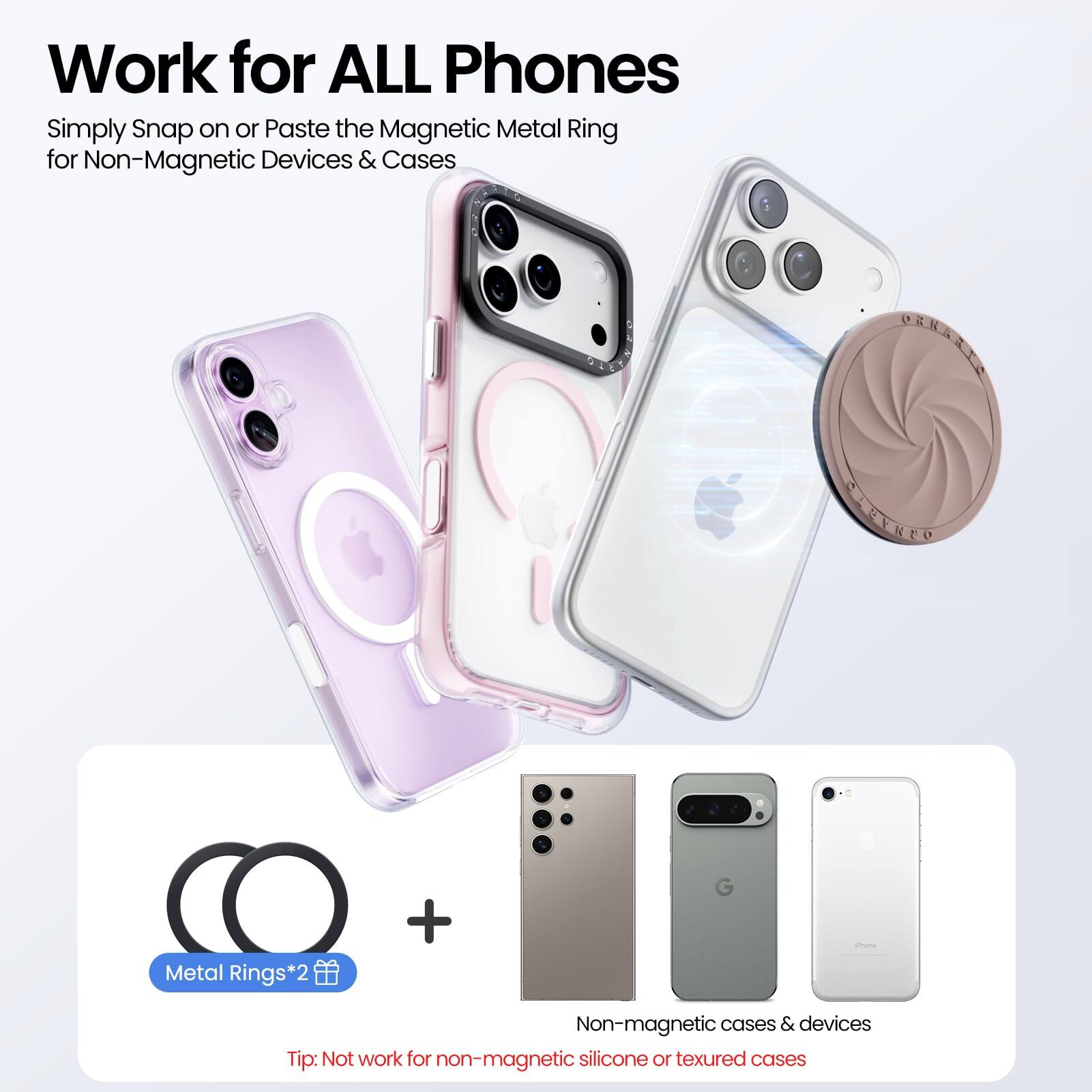 Work for ALL Phones

Simply Snap on or Paste the Magnetic Metal Ring for Non-Magnetic Devices & Cases

Metal Rings*2

Tip: Not work for non-magnetic silicone or textured cases

Non-magnetic cases & devices