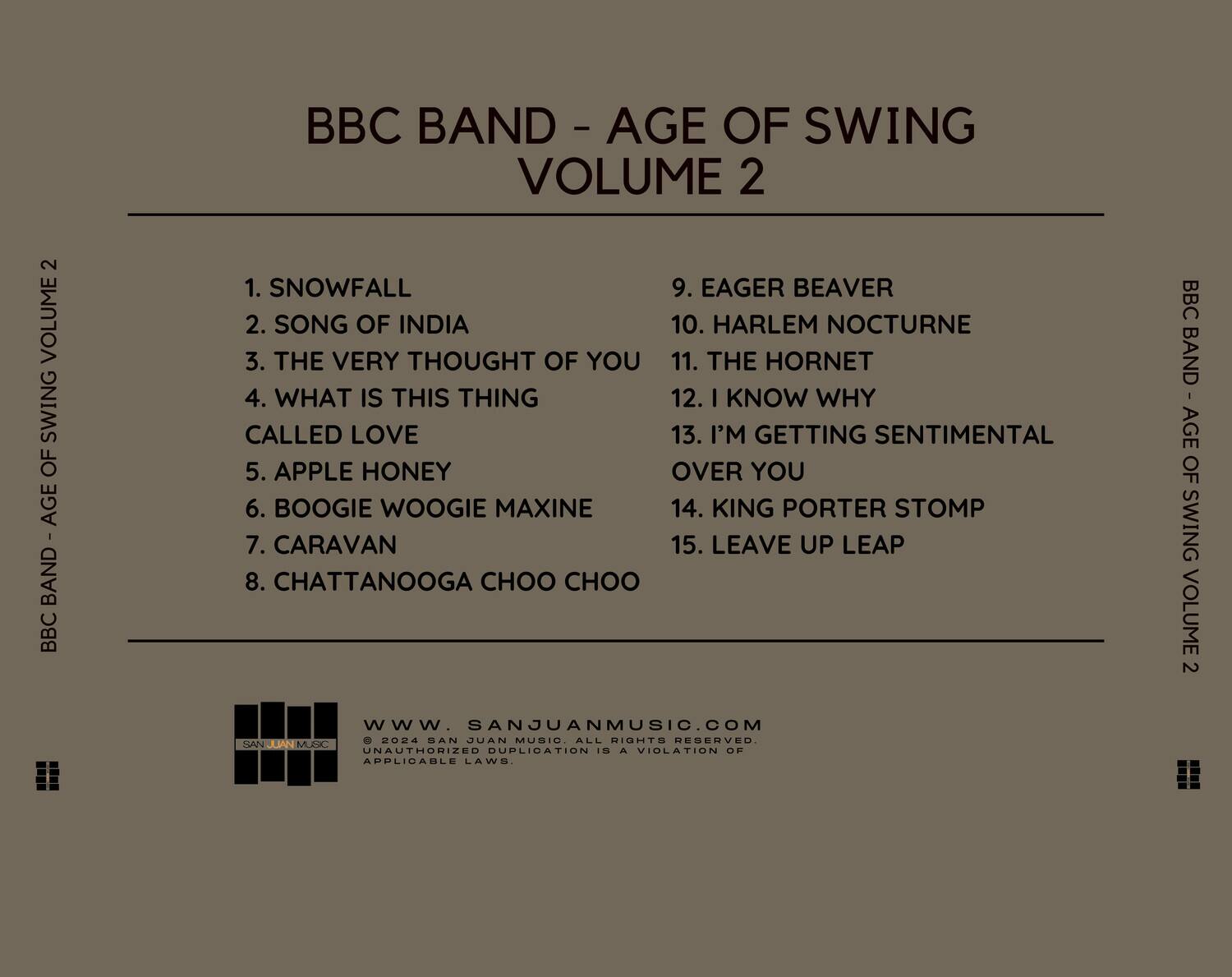 BBC BAND - AGE OF SWING VOLUME 2

1. SNOWFALL  
2. SONG OF INDIA  
3. THE VERY THOUGHT OF YOU  
4. WHAT IS THIS THING CALLED LOVE  
5. APPLE HONEY  
6. BOOGIE WOOGIE MAXINE  
7. CARAVAN  
8. CHATTANOOGA CHOO CHOO  
9. EAGER BEAVER  
10. HARLEM NOCTURNE  
11. THE HORNET  
12. I KNOW WHY  
13. I'M GETTING SENTIMENTAL OVER YOU  
14. KING PORTER STOMP  
15. LEAVE UP LEAP  

www.SANJUANMUSIC.COM  
© 2024 SAN JUAN MUSIC. ALL RIGHTS RESERVED. UNAUTHORIZED DUPLICATION IS A VIOLATION OF APPLICABLE LAWS.
