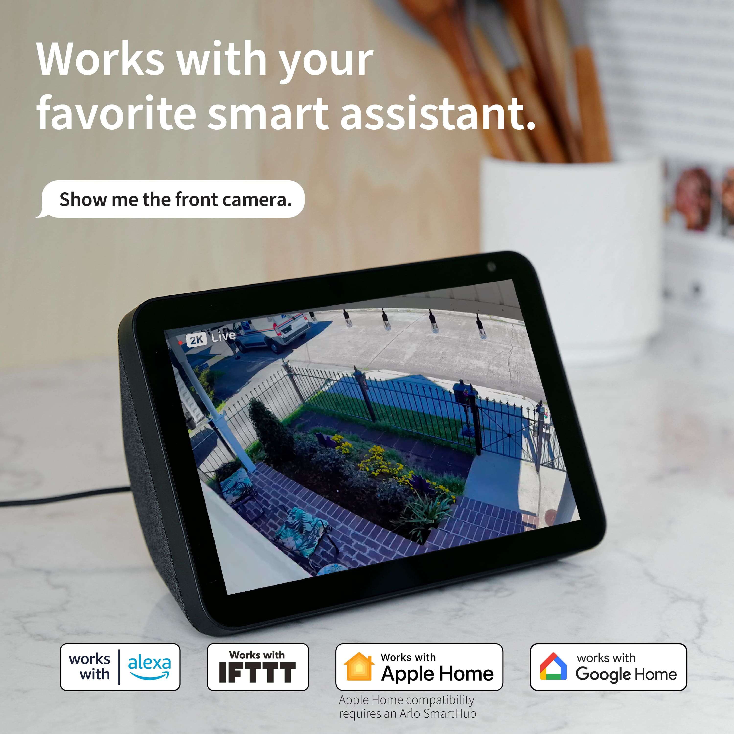 Works with your favorite smart assistant. Show me the front camera. 2K Live works with Alexa and IFTTT. Works with Apple Home compatibility requires an Arlo SmartHub. Works with Google Home.