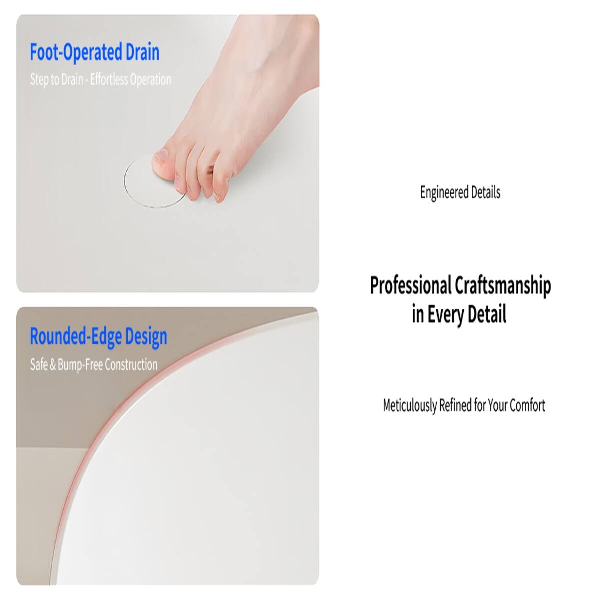 Foot-Operated Drain  
Step to Drain - Effortless Operation

Engineered Details

Rounded-Edge Design  
Safe & Bump-Free Construction

Professional Craftsmanship in Every Detail

Meticulously Refined for Your Comfort