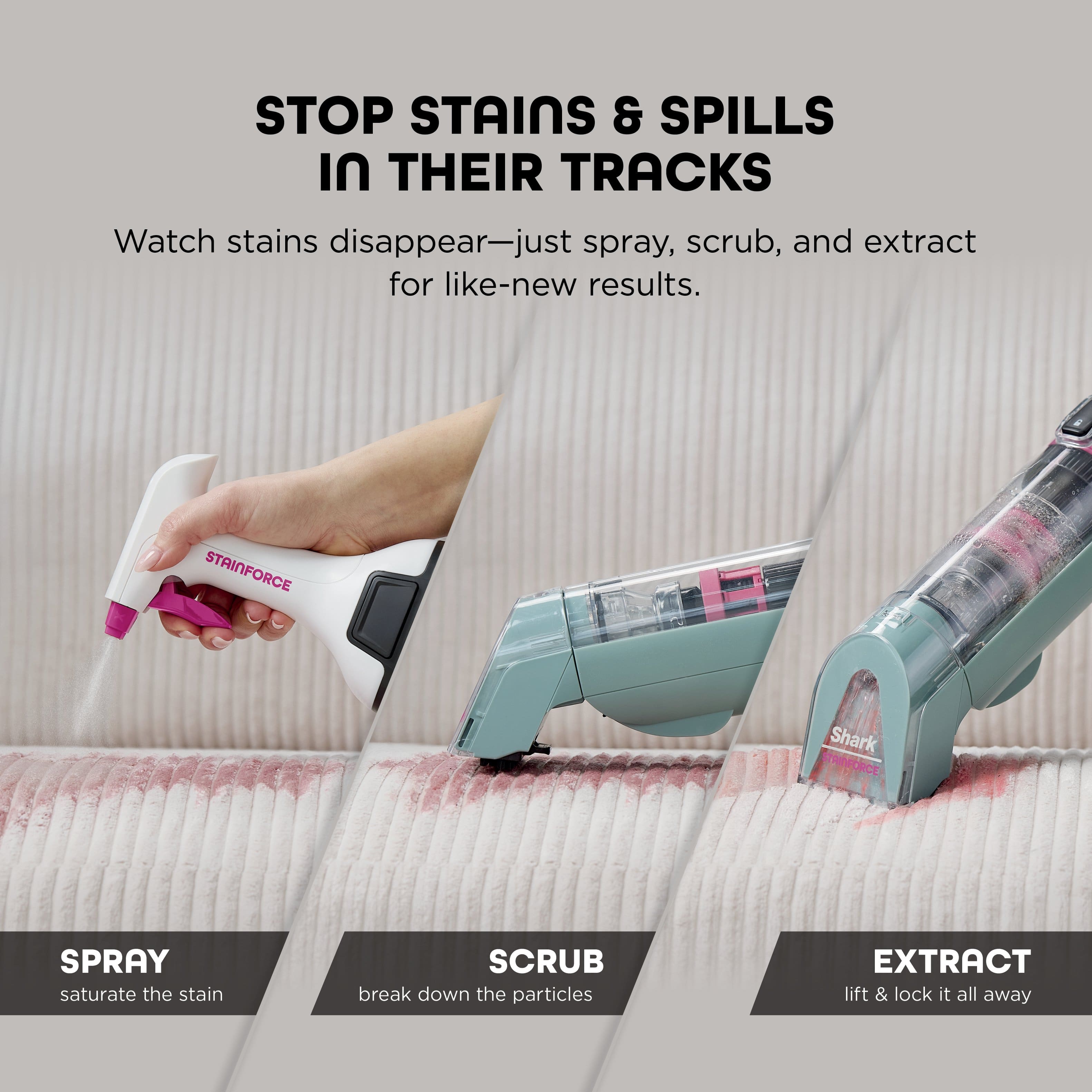 STOP STAINS & SPILLS IN THEIR TRACKS
Watch stains disappear—just spray, scrub, and extract for like-new results.
STAINFORCE Shark SPRAY saturate the stain
SCRUB break down the particles
EXTRACT lift & lock it all away
SPRAY
saturate the stain
SCRUB
break down the particles
EXTRACT
lift & lock it all away