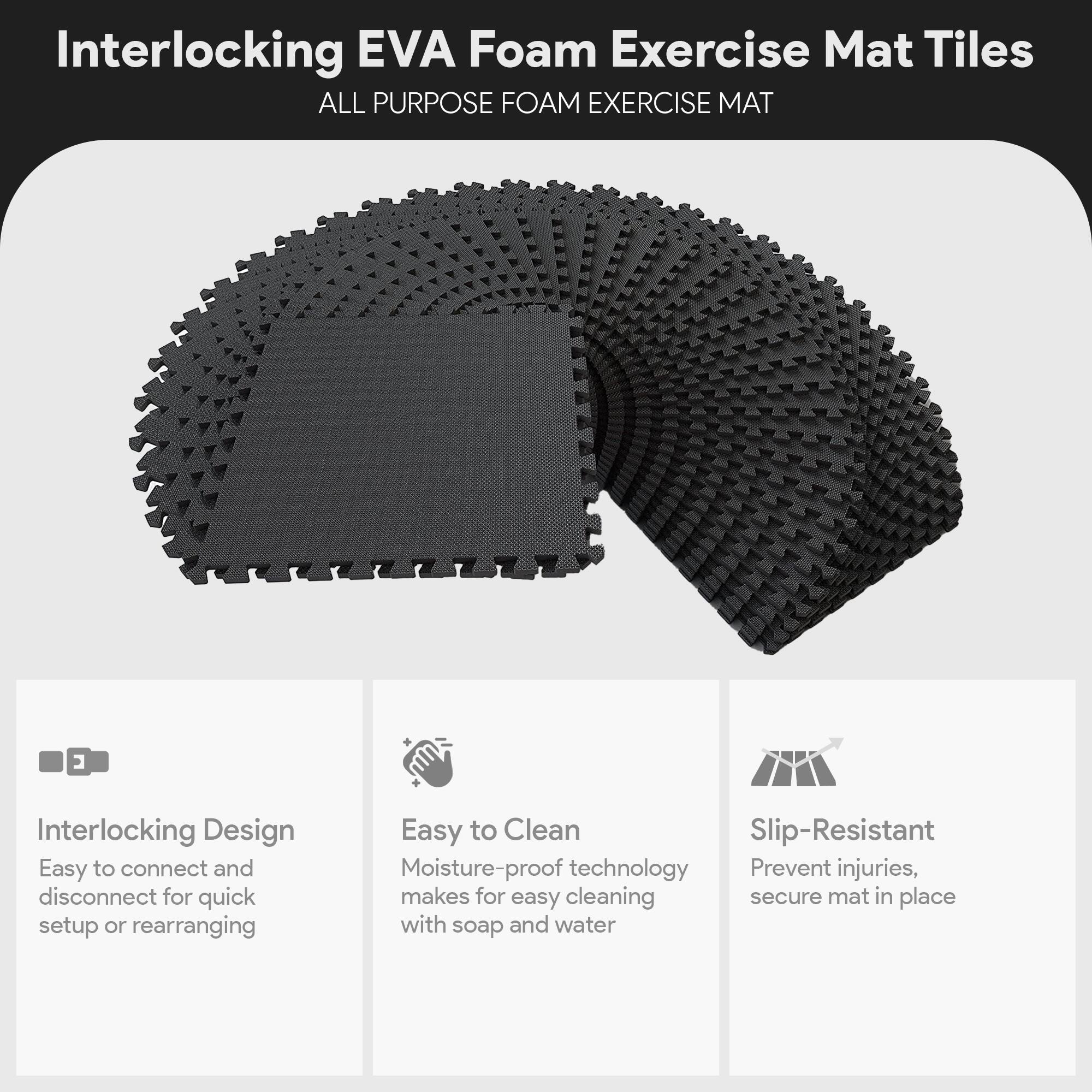 Interlocking EVA Foam Exercise Mat Tiles

ALL PURPOSE FOAM EXERCISE MAT

- Interlocking Design
  - Easy to connect and disconnect for quick setup or rearranging

- Easy to Clean
  - Moisture-proof technology makes for easy cleaning with soap and water

- Slip-Resistant
  - Prevent injuries, secure mat in place