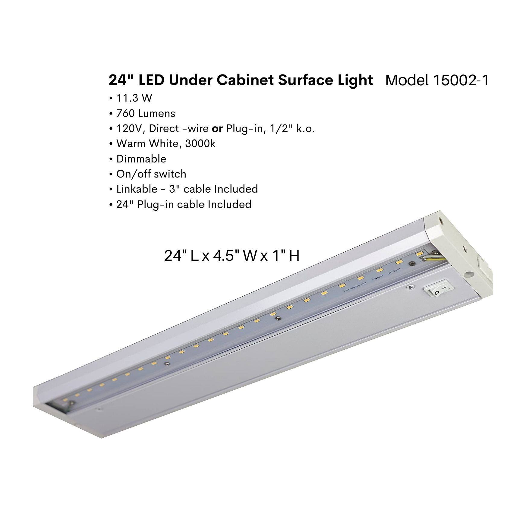 24" LED Under Cabinet Surface Light  
Model 15002-1  

- 11.3 W  
- 760 Lumens  
- 120V, Direct -wire or Plug-in, 1/2" k.o.  
- Warm White, 3000k  
- Dimmable  
- On/off switch  
- Linkable - 3" cable Included  
- 24" Plug-in cable Included  

24" L x 4.5" W x 1" H