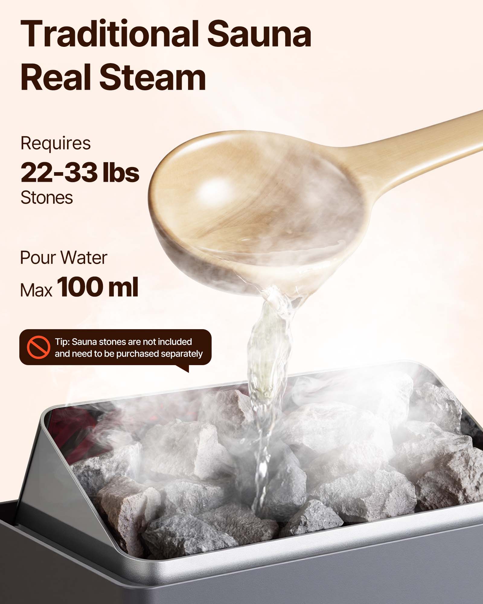 Traditional Sauna Real Steam

Requires 22-33 lbs Stones

Pour Water Max 100 ml

Tip: Sauna stones are not included and need to be purchased separately