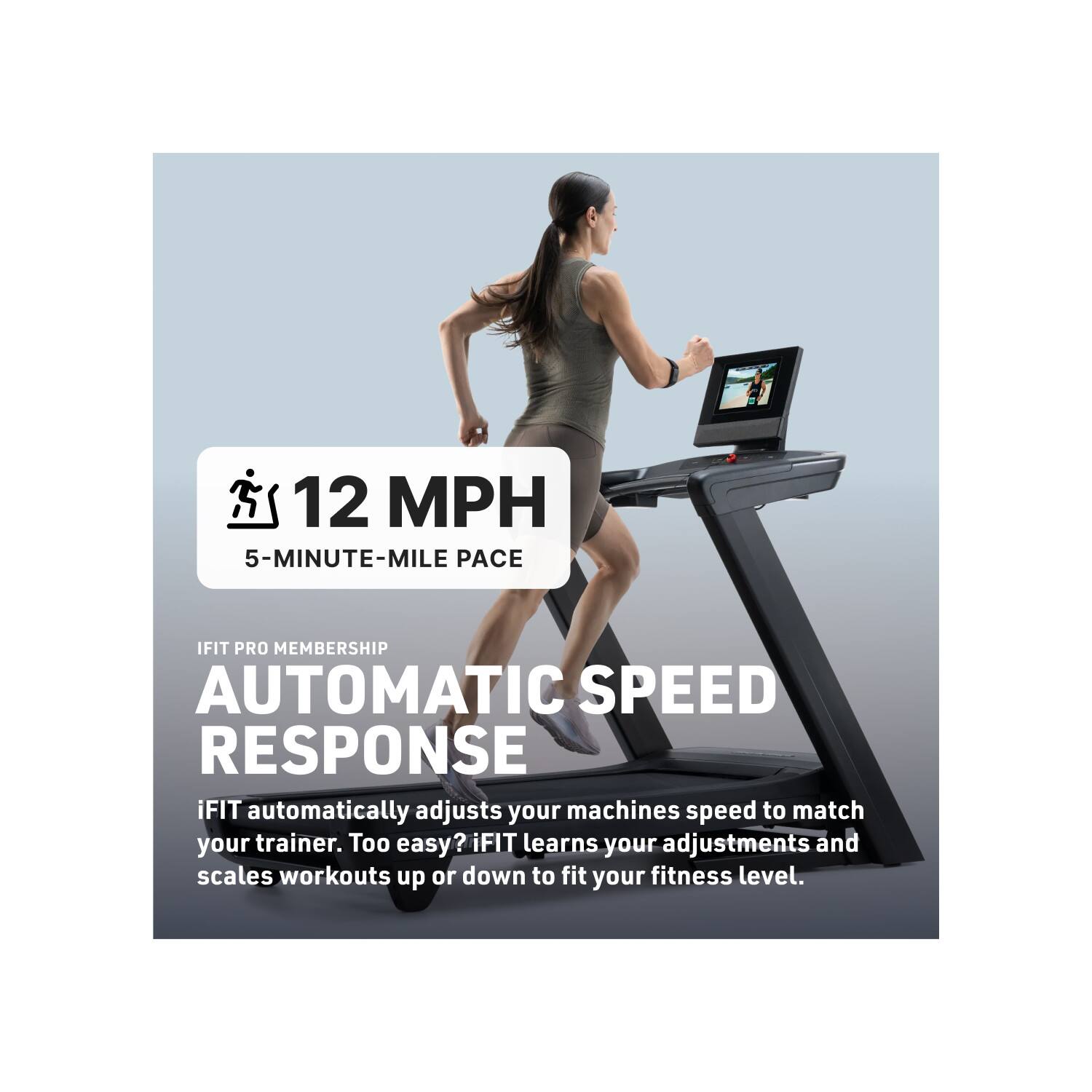 12 MPH  
5-MINUTE-MILE PACE  

IFIT PRO MEMBERSHIP  
AUTOMATIC SPEED RESPONSE  

iFIT automatically adjusts your machine's speed to match your trainer. Too easy? iFIT learns your adjustments and scales workouts up or down to fit your fitness level.