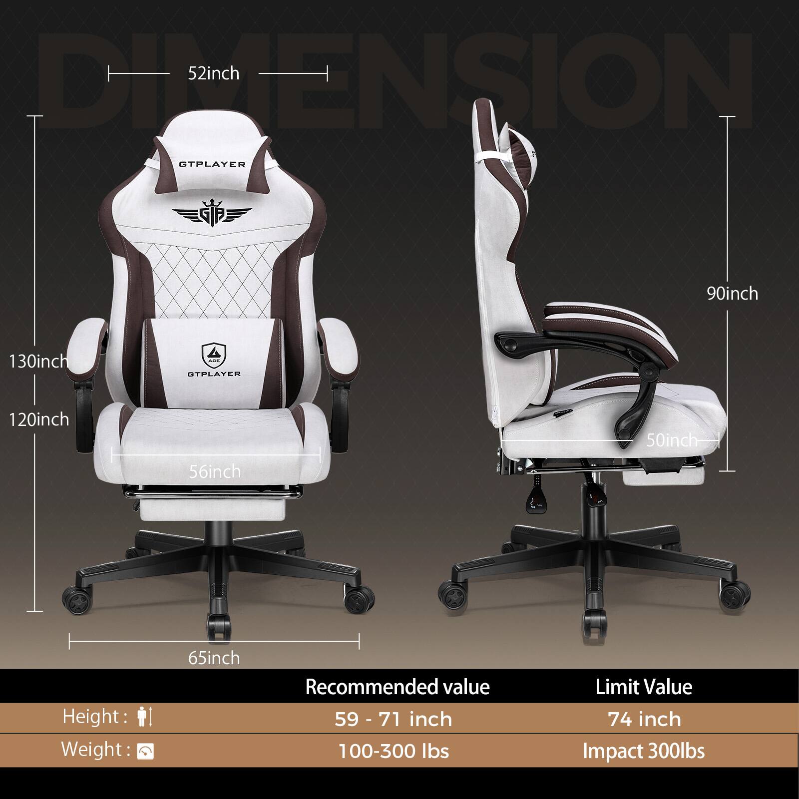 **DIMENSION**

- Width: 52 inch
- Height: 130 inch
- Depth: 120 inch
- Seat Width: 56 inch
- Armrest Height: 90 inch
- Seat Depth: 50 inch
- Base Width: 65 inch

**Recommended Value**
- Height: 59 - 71 inch
- Weight: 100-300 lbs

**Limit Value**
- Height: 74 inch
- Impact: 300 lbs