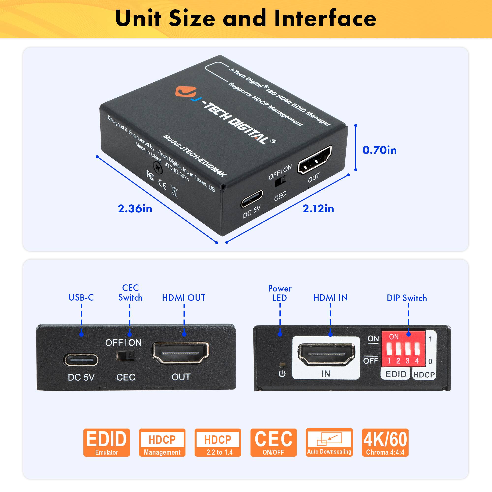 Unit Size and Interface

- Unit Size: 2.36in x 2.12in x 0.70in
- Interface:
  - USB-C
  - HDMI OUT
  - HDMI IN
  - DC 5V
  - CEC
  - Power LED
  - DIP Switch

Features:
- EDID Emulator
- HDCP Management
- HDCP 2.2 to 1.4
- CEC ON/OFF
- 4K/60
- Auto Downscaling
- Chroma 4:4:4

Model: JTECH-EDIDM4K JTDHD3074

Designed & Engineered in China, Made in Texas, US

CEC Switch
OFF/ON
OUT
IN

DIP Switch
ON
OFF
1 2 3 4
EDID
HDCP

Digital 18G HDCP HOMI - TECH EDID Manager