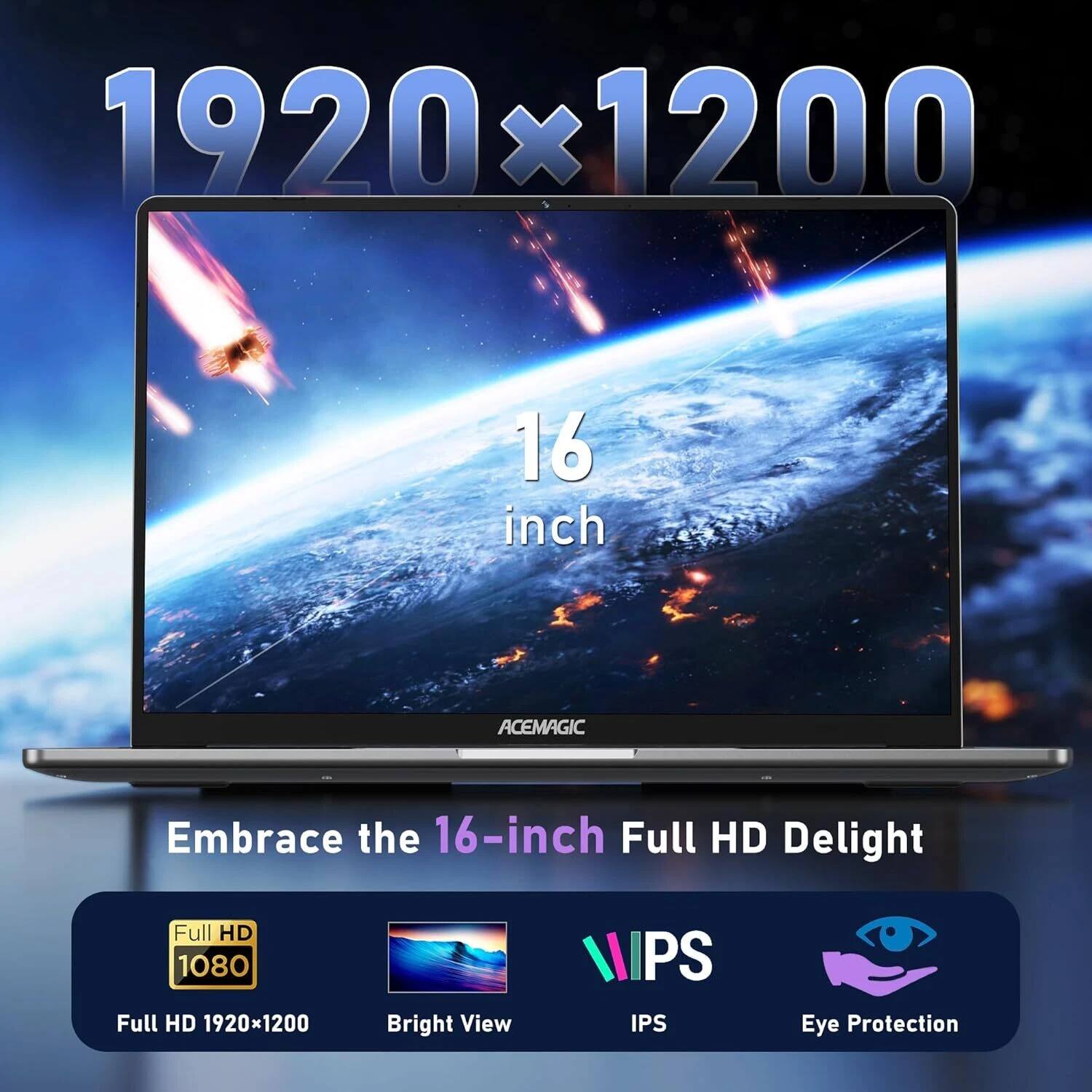 1920x1200  
16 inch  
ACEMAGIC  
Embrace the 16-inch Full HD Delight  
Full HD 1080  
Full HD 1920x1200  
Bright View  
IPS  
Eye Protection