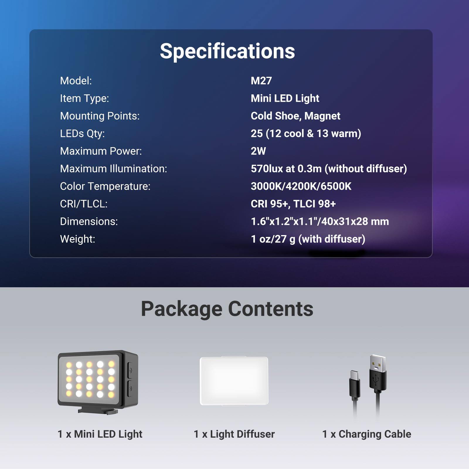 Specifications  
Model: M27  
Item Type: Mini LED Light  
Mounting Points: Cold Shoe, Magnet  
LEDs Qty: 25 (12 cool & 13 warm)  
Maximum Power: 2W  
Maximum Illumination: 570lux at 0.3m (without diffuser)  
Color Temperature: 3000K/4200K/6500K  
CRI/TLCI: CRI 95+, TLCI 98+  
Dimensions: 1.6"x1.2"x1.1"/40x31x28 mm  
Weight: 1 oz/27 g (with diffuser)  

Package Contents  
1 x Mini LED Light  
1 x Light Diffuser  
1 x Charging Cable
