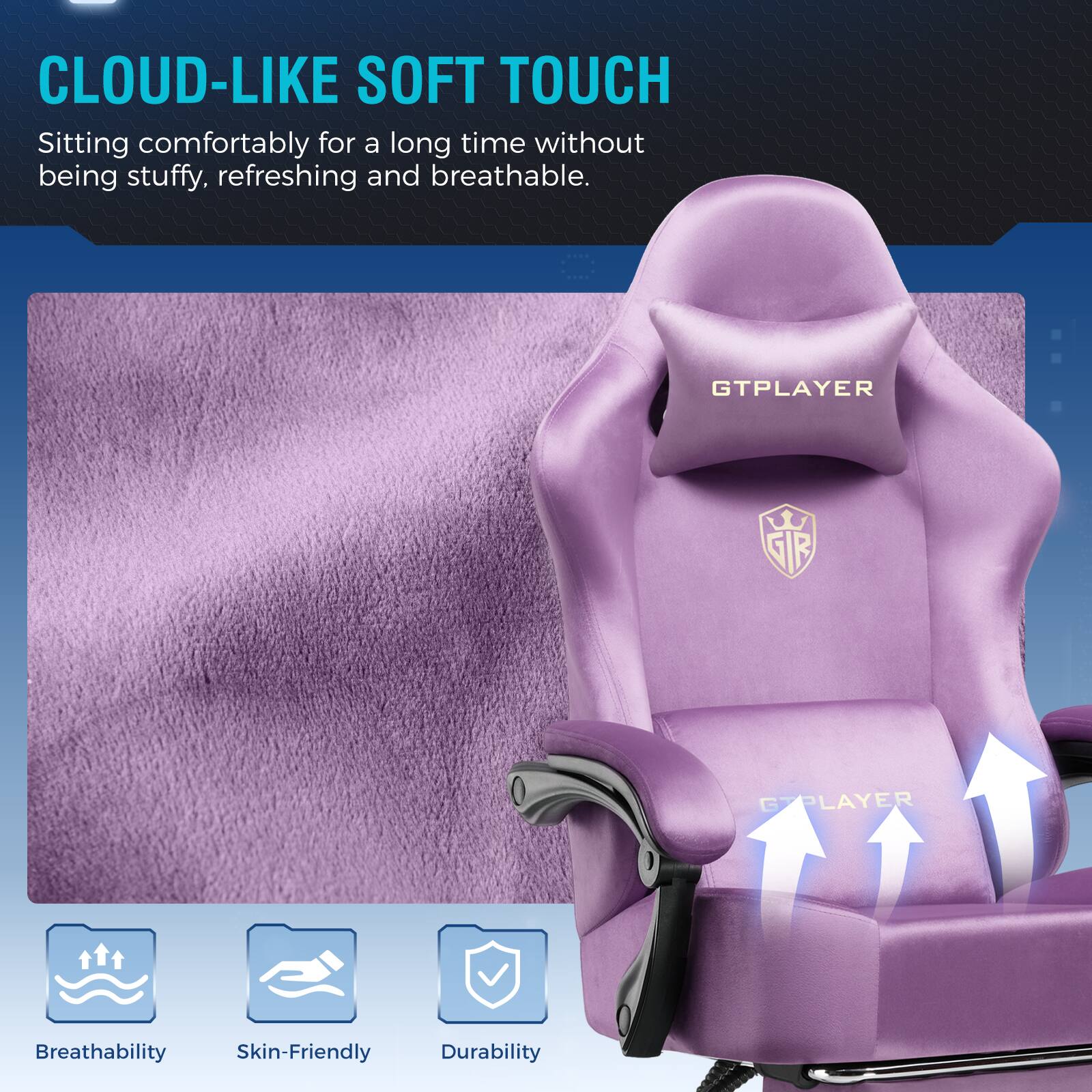 CLOUD-LIKE SOFT TOUCH  
Sitting comfortably for a long time without being stuffy, refreshing and breathable.

GTPLAYER  
SIR  
GTPLAYER  
Breathability  
Skin-Friendly  
Durability