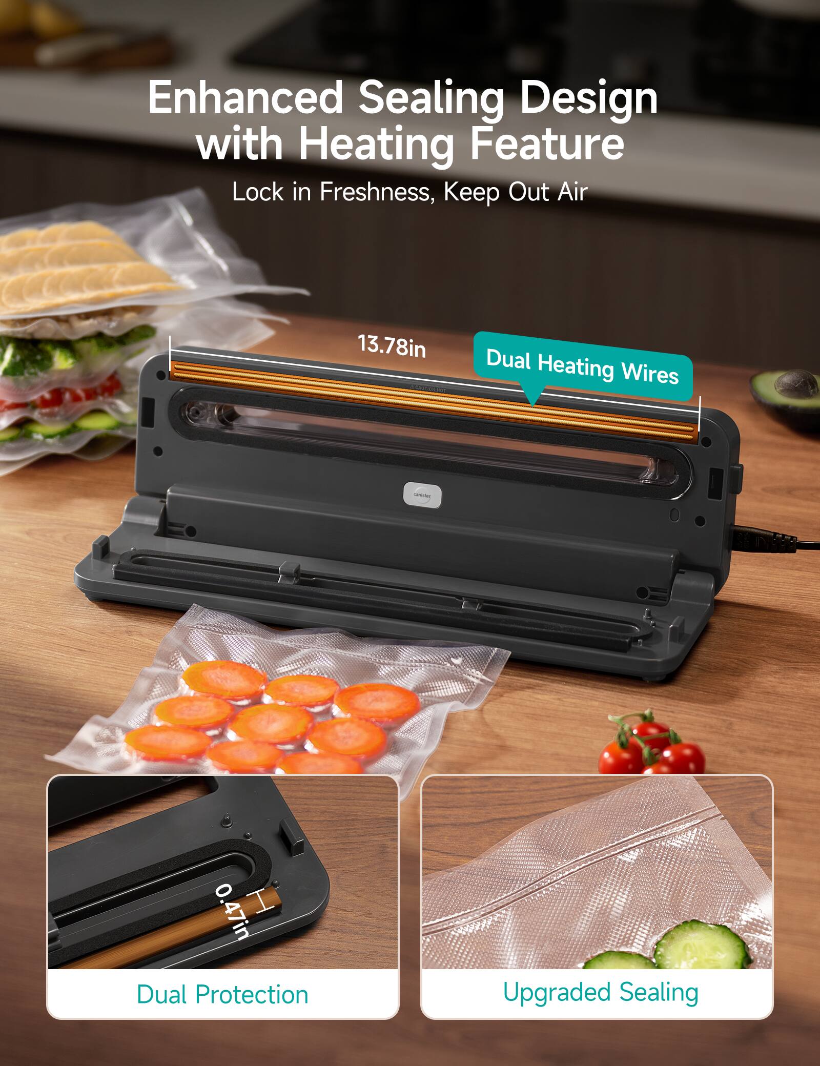 Enhanced Sealing Design with Heating Feature  
Lock in Freshness, Keep Out Air  

13.78in Dual Heating Wires  

0.47in Dual Protection  

Upgraded Sealing