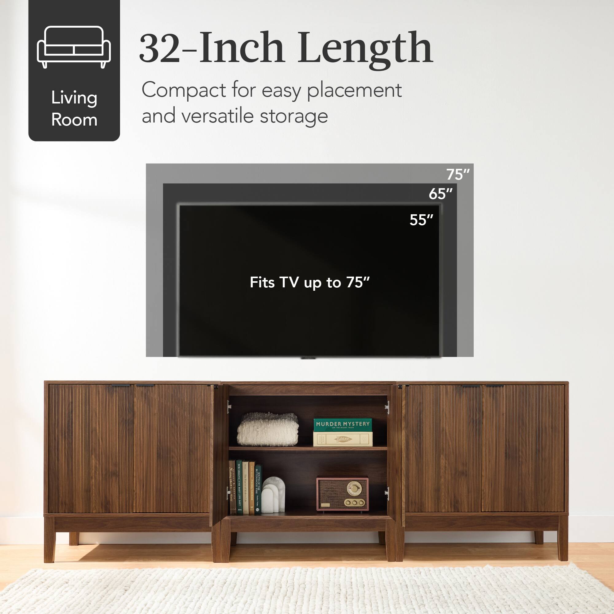 32-Inch Length  
Compact for easy placement and versatile storage  

Living Room  

Fits TV up to 75"  

75"  
65"  
55"  

MURDER MYSTERY