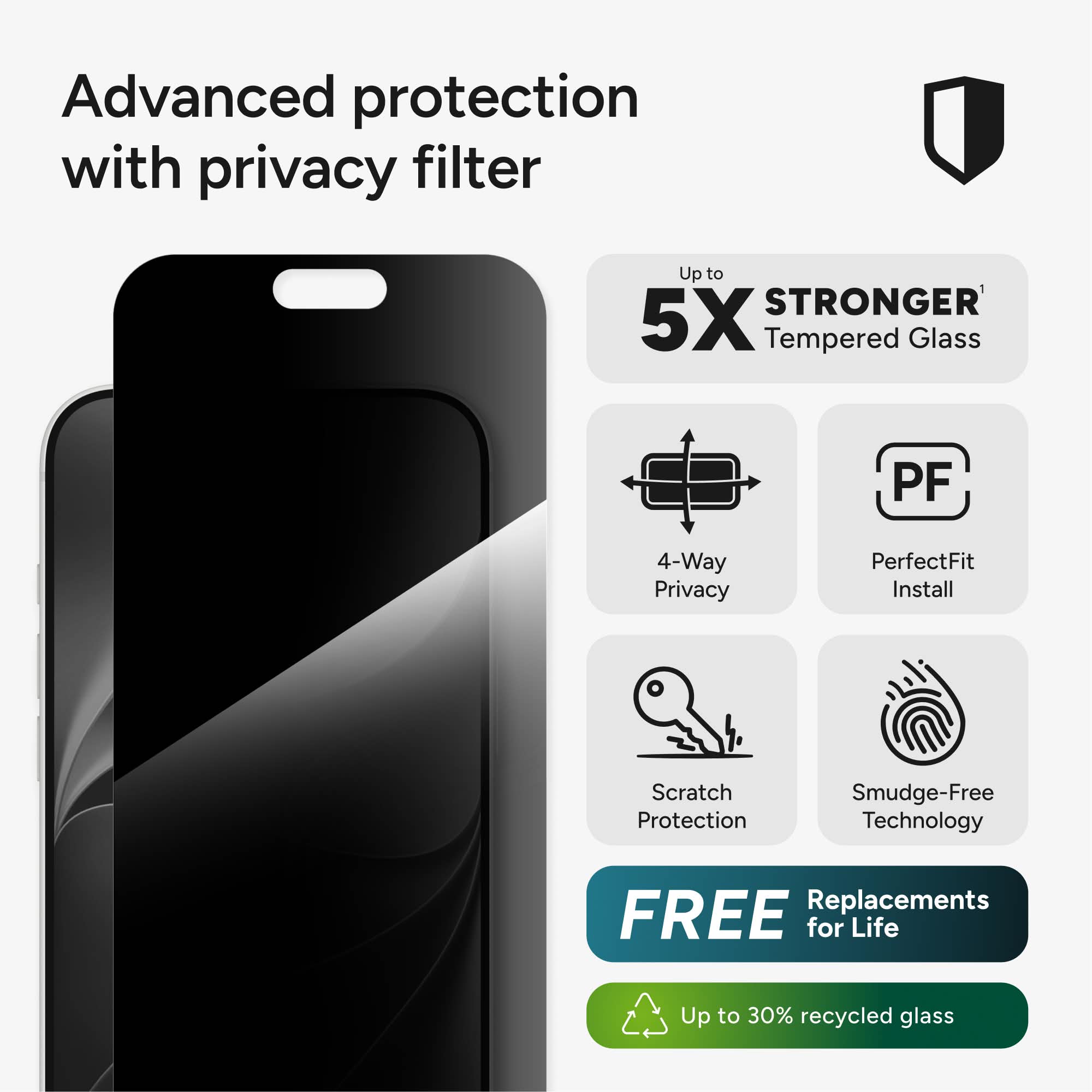 Advanced protection with privacy filter

Up to 5X STRONGER Tempered Glass

PF

4-Way Privacy

PerfectFit Install

Scratch Protection

Smudge-Free Technology

FREE Replacements for Life

Up to 30% recycled glass