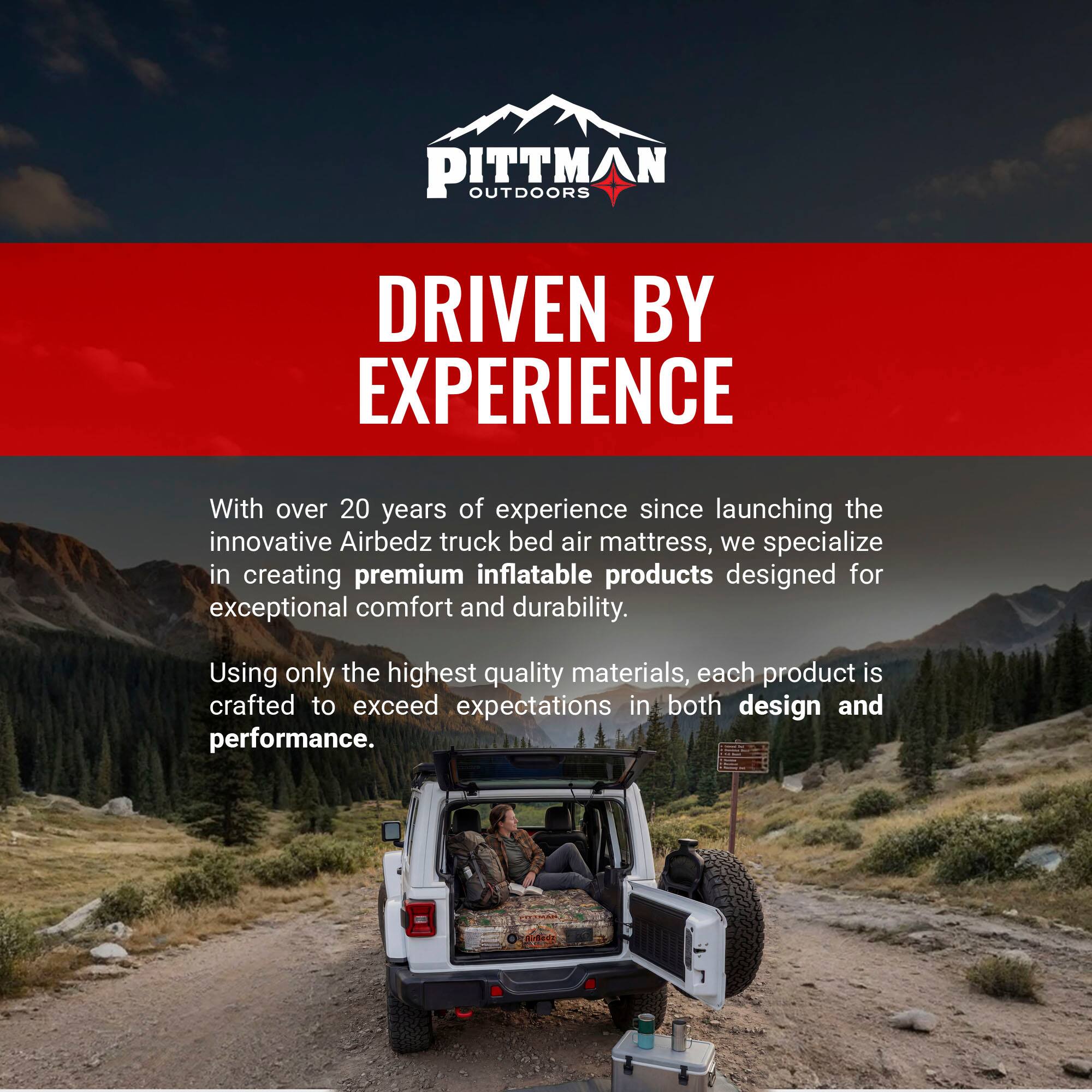 PITTMAN OUTDOORS  
DRIVEN BY EXPERIENCE  

With over 20 years of experience since launching the innovative Airbedz truck bed air mattress, we specialize in creating premium inflatable products designed for exceptional comfort and durability. Using only the highest quality materials, each product is crafted to exceed expectations in both design and performance.