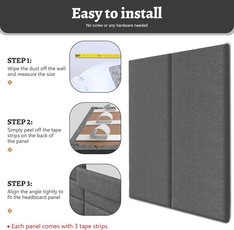 Easy to install
No screw or any hardware needed

STEP 1: Wipe the dust off the wall and measure the size

STEP 2: Simply peel off the tape strips on the back of the panel

STEP 3: Align the angle tightly to fit the headboard panel

Each panel comes with 3 tape strips