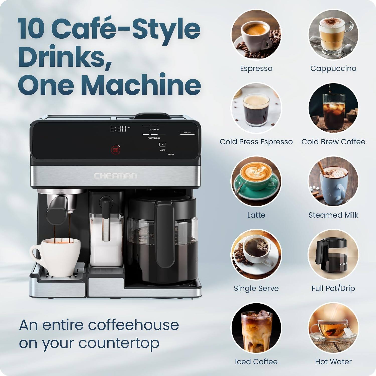 10 Café-Style Drinks, One Machine

Cappuccino

6:30

CORNE
TEMPGRATURE E as
Cold Press Espresso Cold Brew Coffee
Dride
CHEFMAN
Latte
Steamed Milk
Single Serve
Full Pot/Drip
An entire coffeehouse on your countertop
Iced Coffee
Hot Water