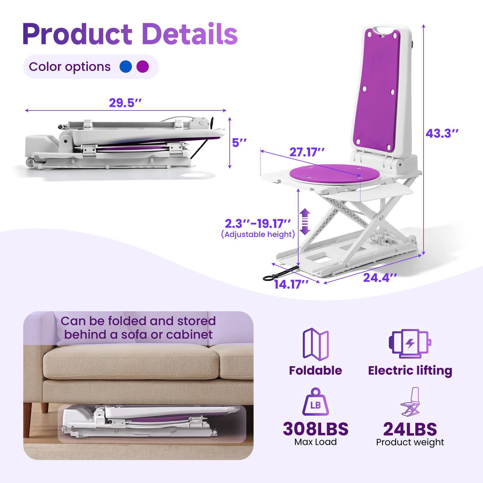 Product Details

Color options

Dimensions:
- 29.5" (Width)
- 5" (Depth)
- 27.17" (Seat Width)
- 43.3" (Height)
- 2.3" - 19.17" (Adjustable Height)
- 14.17" (Seat Depth)
- 24.4" (Seat Length)

Features:
- Can be folded and stored behind a sofa or cabinet
- Foldable
- Electric lifting

Specifications:
- Max Load: 308LBS
- Product Weight: 24LBS