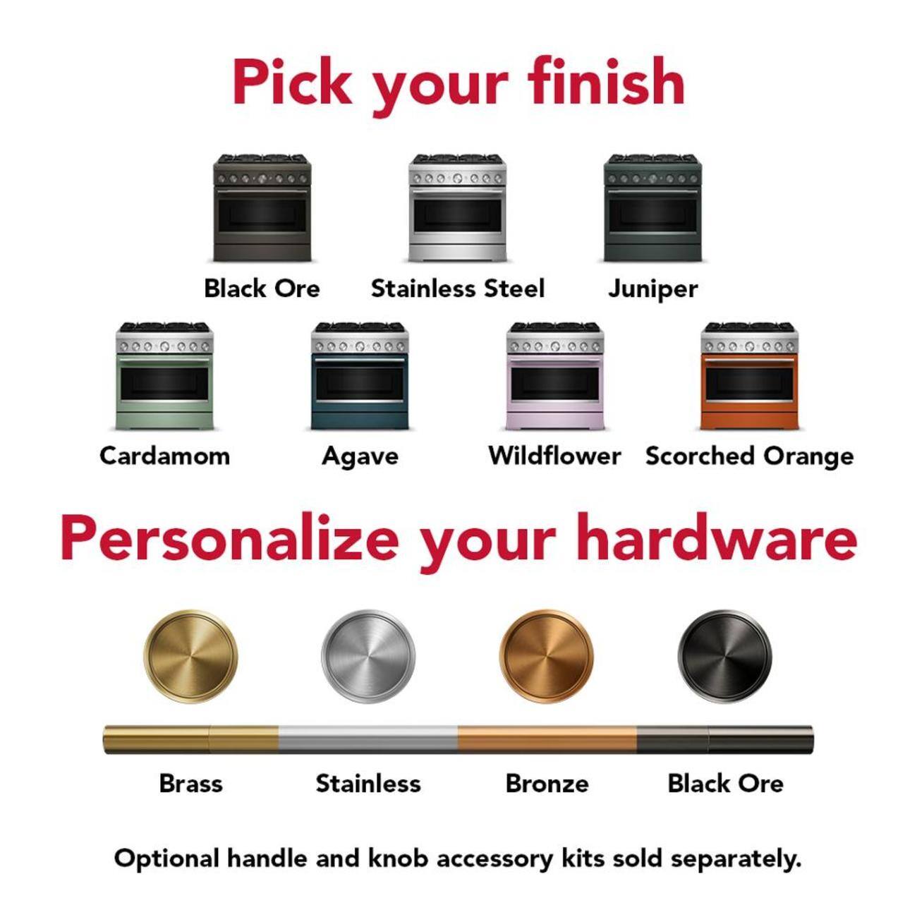 Pick your finish  
Black Ore  
Stainless Steel  
Juniper  
Cardamom  
Agave  
Wildflower  
Scorched Orange  

Personalize your hardware  
Brass  
Stainless  
Bronze  
Black Ore  

Optional handle and knob accessory kits sold separately.