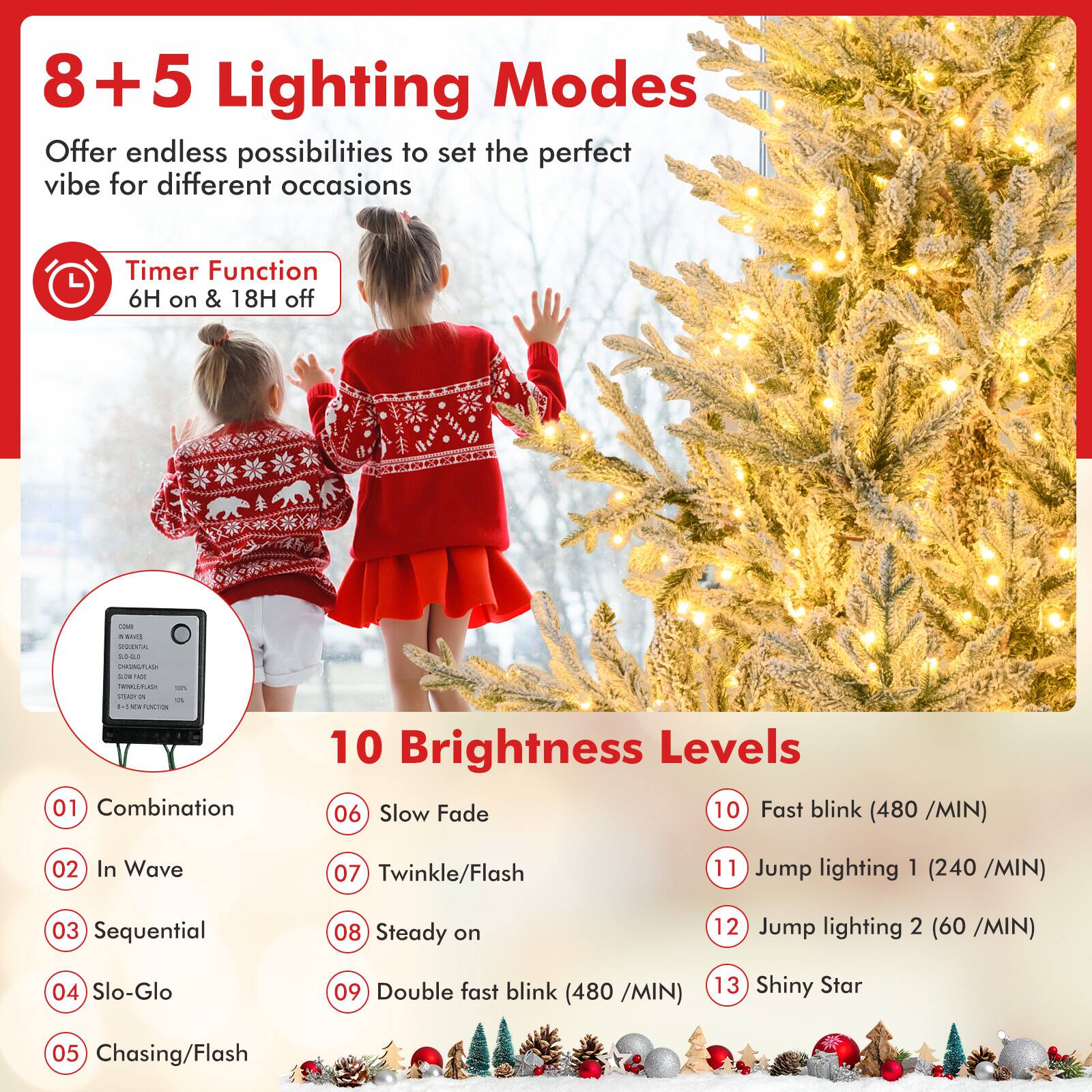 8+5 Lighting Modes  
Offer endless possibilities to set the perfect vibe for different occasions  

Timer Function  
6H on & 18H off  

10 Brightness Levels  

01 Combination  
02 In Wave  
03 Sequential  
04 Slo-Glo  
05 Chasing/Flash  
06 Slow Fade  
07 Twinkle/Flash  
08 Steady on  
09 Double fast blink (480 /MIN)  
10 Fast blink (480 /MIN)  
11 Jump lighting 1 (240 /MIN)  
12 Jump lighting 2 (60 /MIN)  
13 Shiny Star