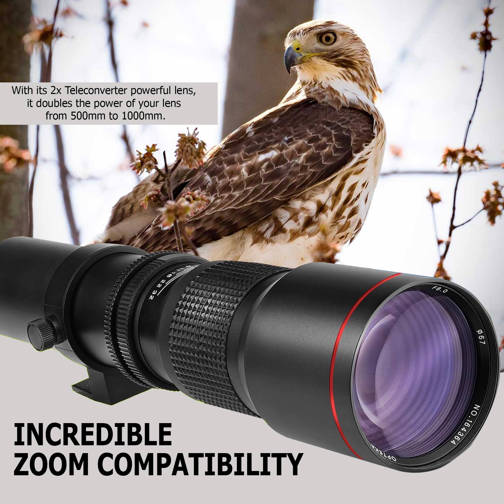 With its 2x Teleconverter powerful lens, it doubles the power of your lens from 500mm to 1000mm.

INCREDIBLE ZOOM COMPATIBILITY