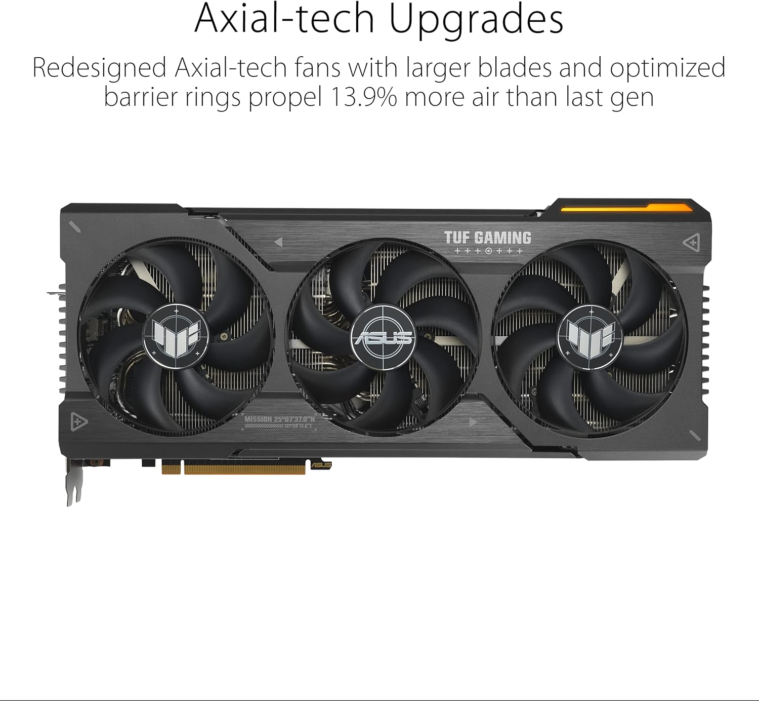 Axial-tech Upgrades

Redesigned Axial-tech fans with larger blades and optimized barrier rings propel 13.9% more air than last gen

TUF GAMING

MISSION 25-07370