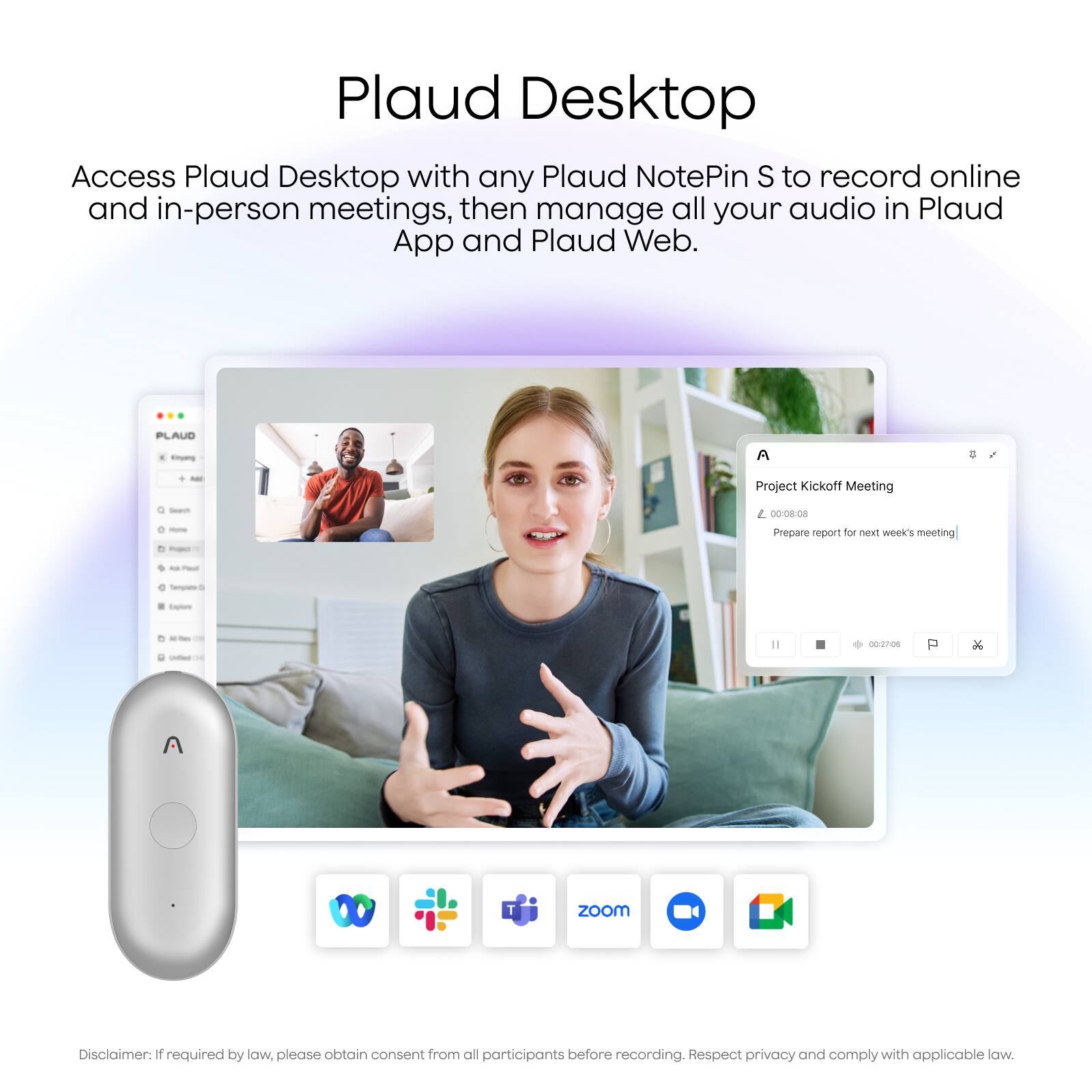 Plaud Desktop

Access Plaud Desktop with any Plaud NotePin S to record online and in-person meetings, then manage all your audio in Plaud App and Plaud Web.

PLAUD - A - Project Kickoff Meeting 00:08:08 Prepare report for next week's meeting

Zoom Disclaimer: If required by law, please obtain consent from all participants before recording. Respect privacy and comply with applicable law.