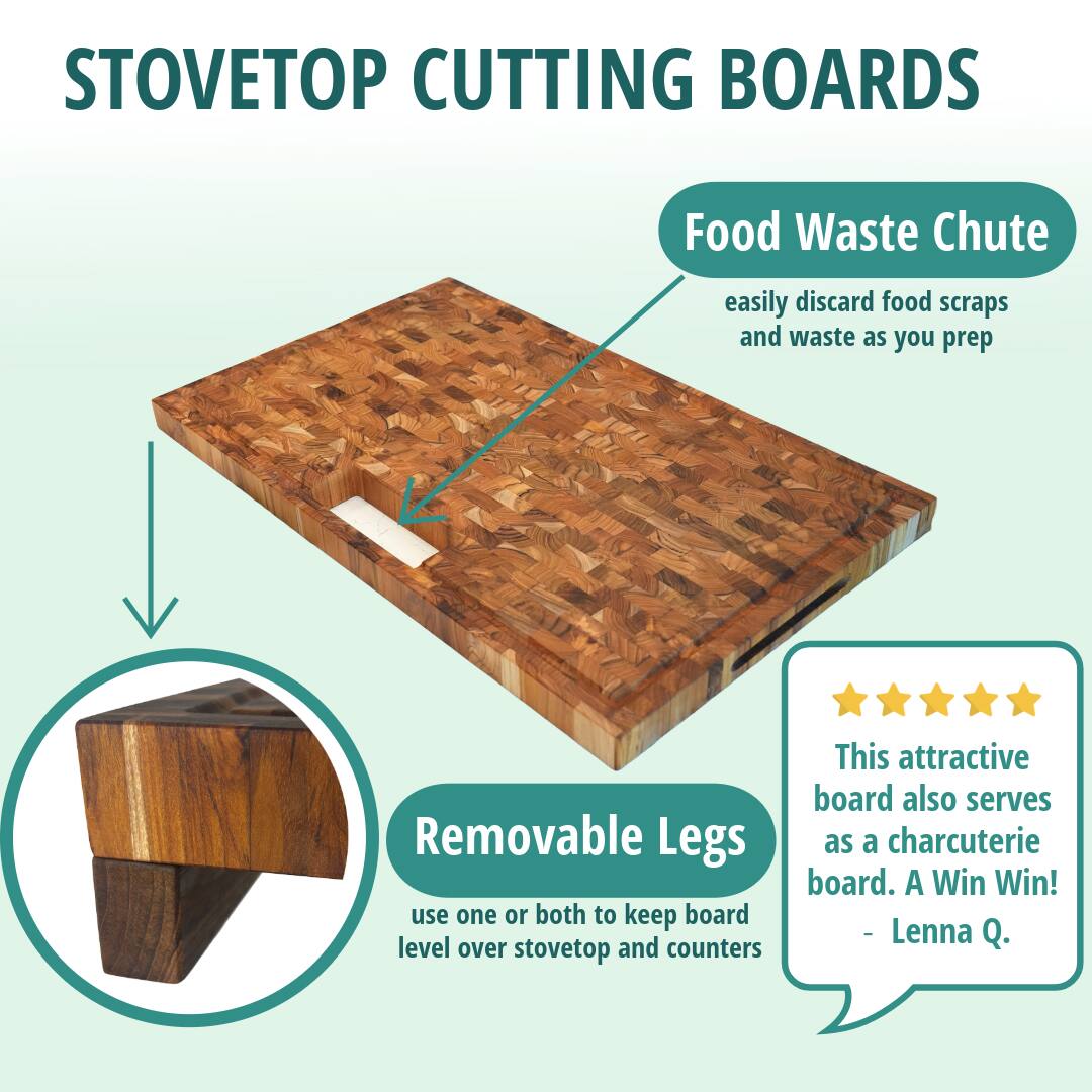 STOVETOP CUTTING BOARDS

Food Waste Chute  
easily discard food scraps and waste as you prep

Removable Legs  
use one or both to keep board level over stovetop and counters

This attractive board also serves as a charcuterie board. A Win Win!  
- Lenna Q.