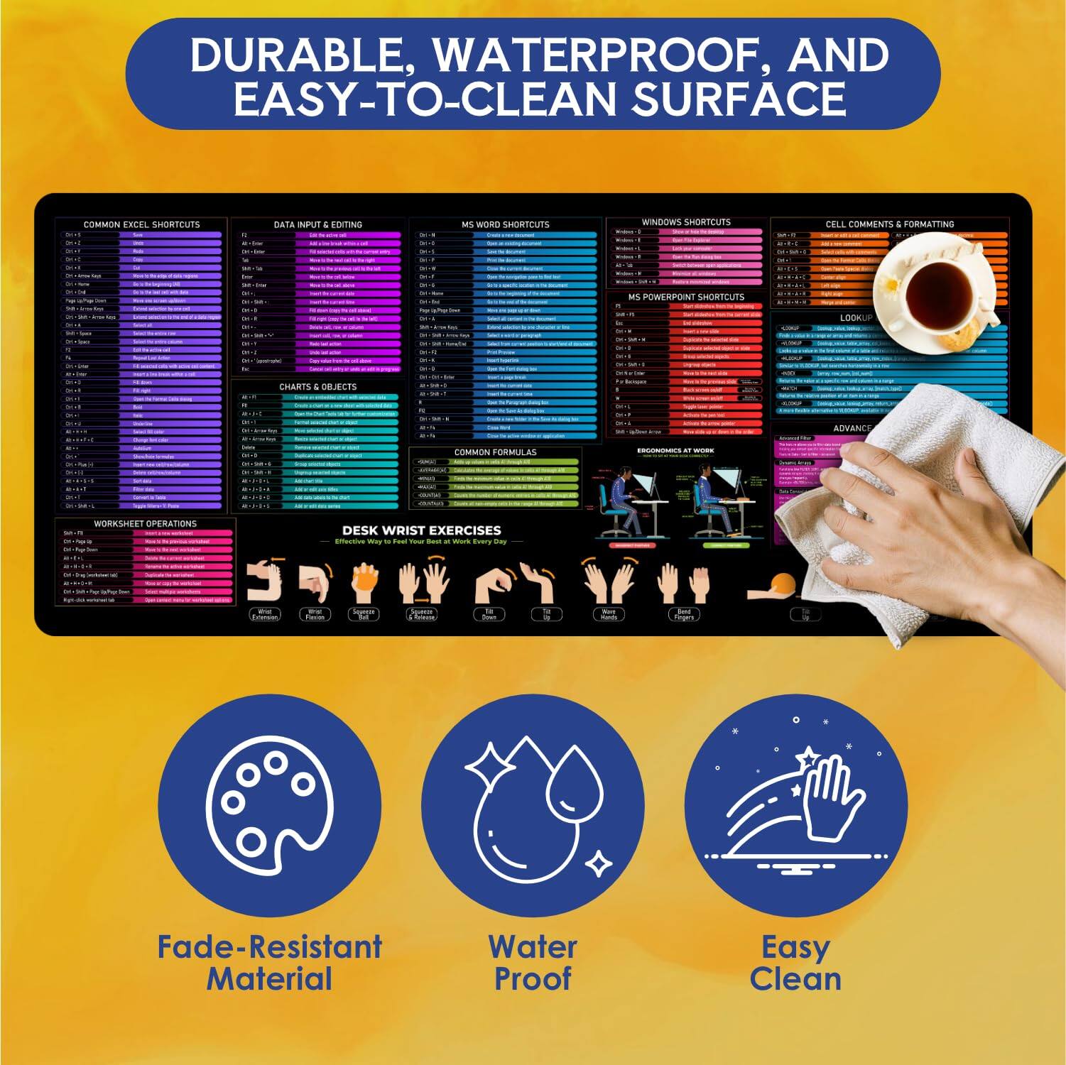 DURABLE, WATERPROOF, AND EASY-TO-CLEAN SURFACE

- COMMON EXCEL SHORTCUTS
- DATA INPUT & EDITING
- MS WORD SHORTCUTS
- CHARTS & OBJECTS
- MS POWERPOINT SHORTCUTS
- WINDOWS SHORTCUTS
- CELL COMMENTS & FORMATTING
- LOOKUP
- ADVANCE
- WORKSHEET OPERATIONS
- DESK WRIST EXERCISES

Fade-Resistant Material
Water Proof
Easy Clean
