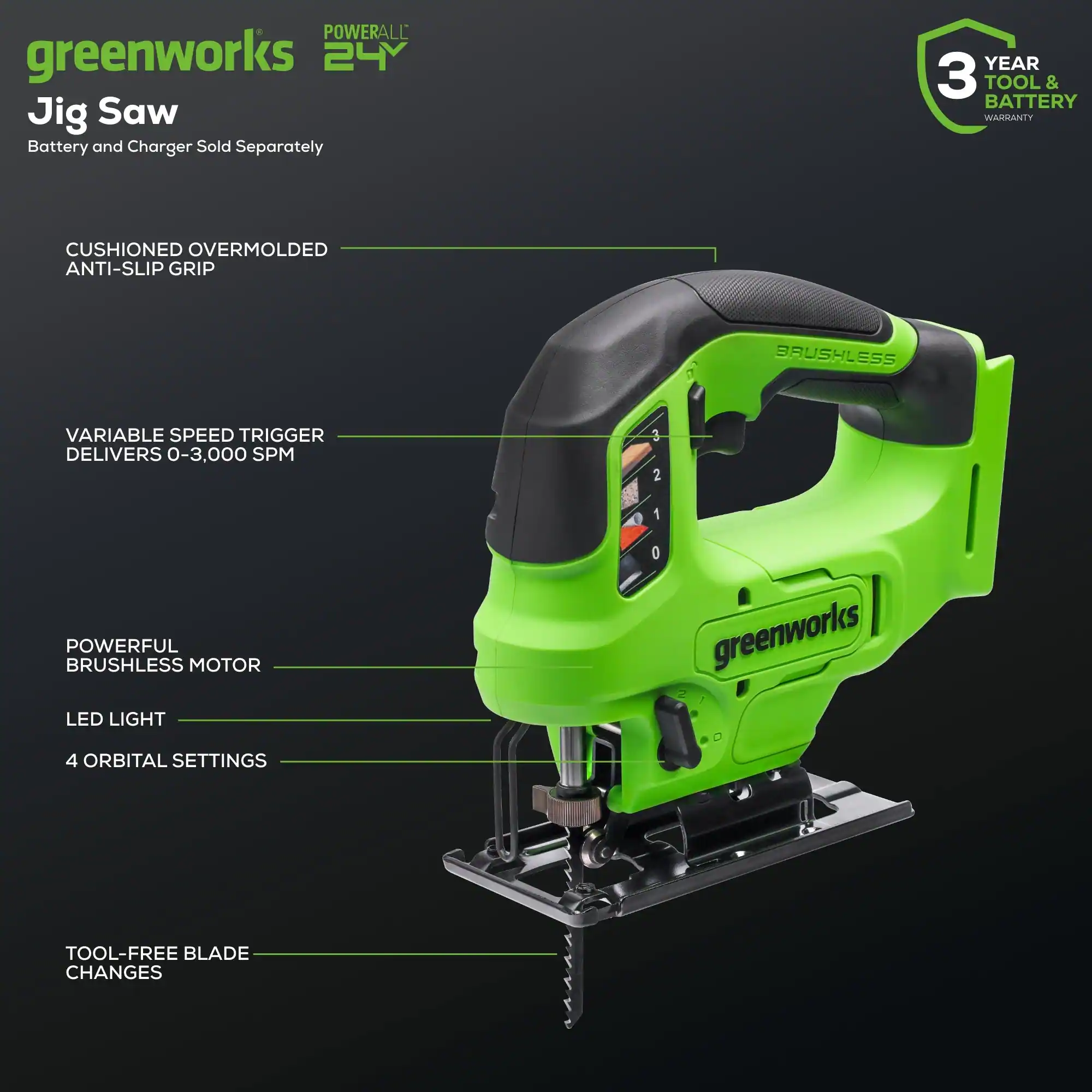 POWERALL greenworks 24 Jig Saw Battery and Charger Sold Separately  
3 YEAR TOOL & BATTERY WARRANTY  
CUSHIONED OVERMOLDED ANTI-SLIP GRIP  
BRUSHLESS VARIABLE SPEED TRIGGER DELIVERS 0-3,000 SPM  
POWERFUL BRUSHLESS MOTOR  
LED LIGHT  
4 ORBITAL SETTINGS  
TOOL-FREE BLADE CHANGES
