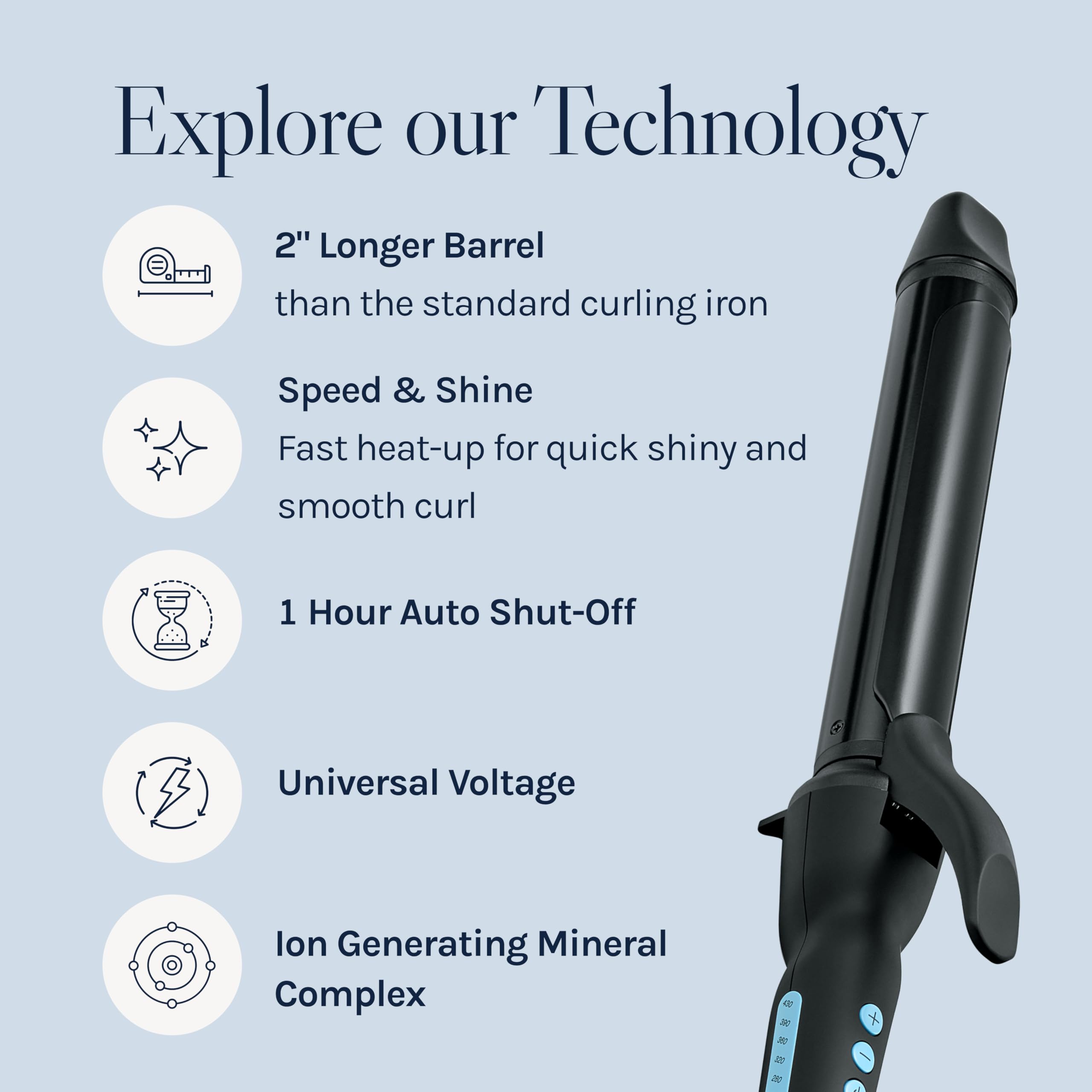 Explore our Technology

- 2" Longer Barrel than the standard curling iron
- Speed & Shine: Fast heat-up for quick shiny and smooth curl
- 1 Hour Auto Shut-Off
- Universal Voltage
- Ion Generating Mineral Complex