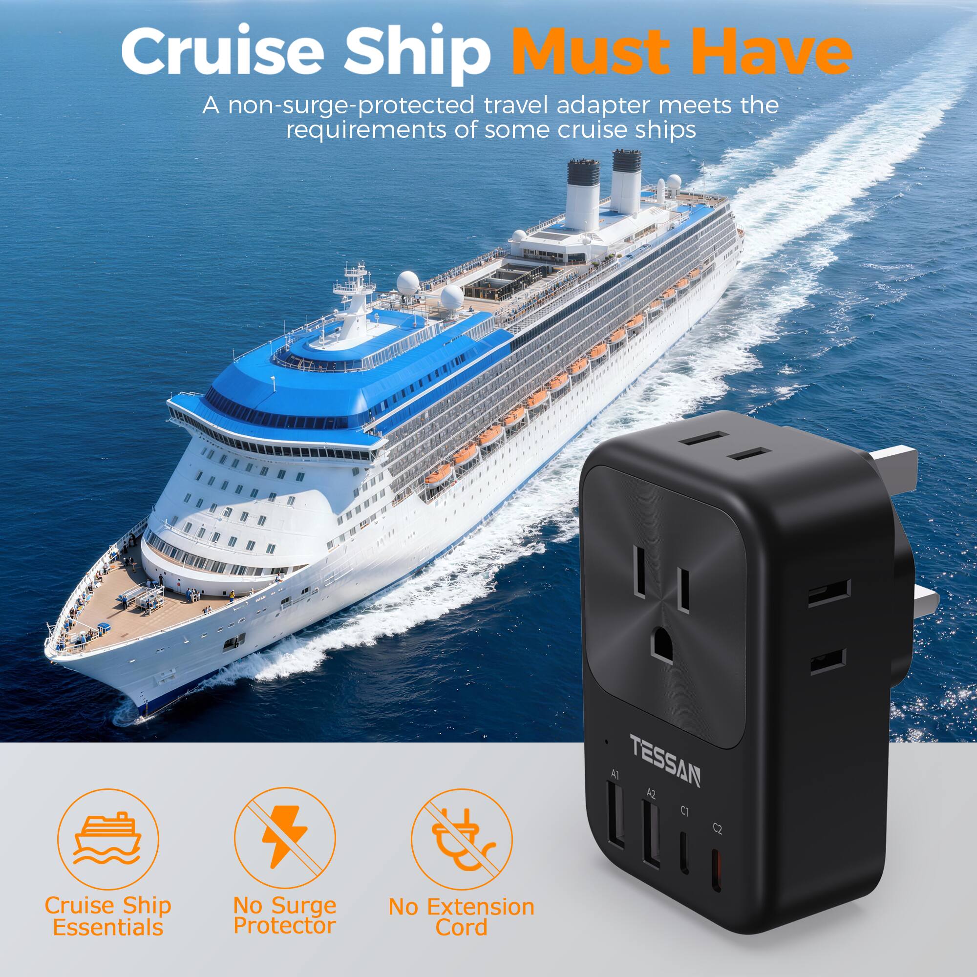 Cruise Ship Must Have

A non-surge-protected travel adapter meets the requirements of some cruise ships

TESSAN

Cruise Ship Essentials
No Surge Protector
No Extension Cord