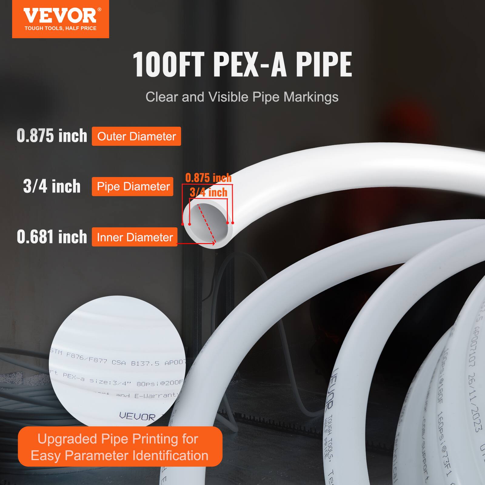 VEVOR TOUGH TOOLS, HALF PRICE  
100FT PEX-A PIPE  
Clear and Visible Pipe Markings  
0.875 inch Outer Diameter  
3/4 inch Pipe Diameter  
0.681 inch Inner Diameter  
STM F876/F877 CSA B137.5 APO0  
PEX size: 3/4  
BOPsi @200F and E-Warranty  
VEVOR Upgraded Pipe Printing for Easy Parameter Identification  

TECHNICAL SPECIFICATIONS:  
- Outer Diameter: 0.875 inch  
- Pipe Diameter: 3/4 inch  
- Inner Diameter: 0.681 inch  
- Length: 100 ft  
- Temperature Rating: 180°F  
- Pressure Rating: 160 psi  
- Date: 26/11/2023  
- APO07107
