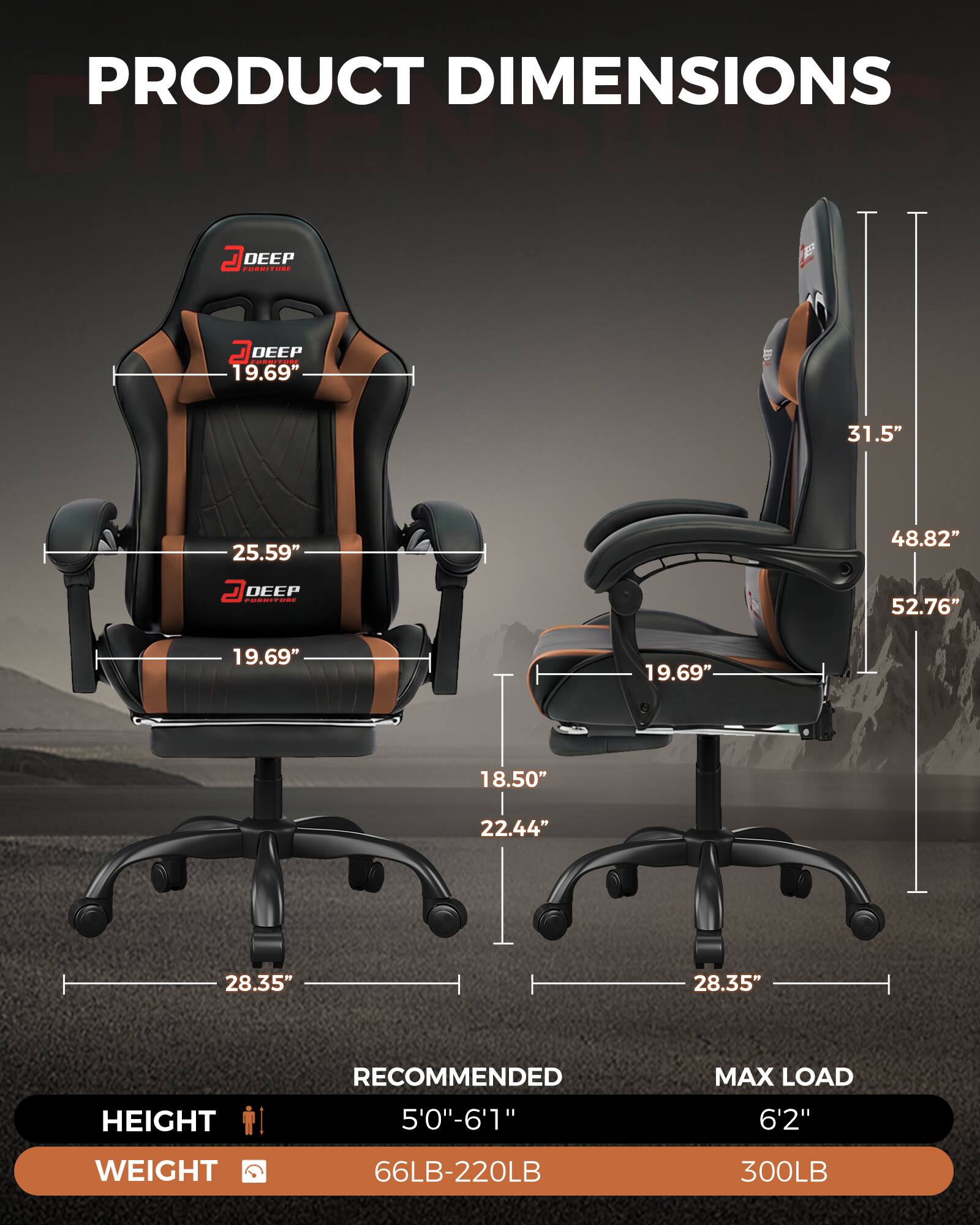 PRODUCT DIMENSIONS

DEEP FURNITURE
- 19.69"
- 25.59"
- 31.5"
- 48.82"
- 52.76"
- 19.69"
- 19.69"
- 18.50"
- 22.44"
- 28.35"
- 28.35"

HEIGHT
RECOMMENDED 5'0"-6'1"
MAX LOAD 6'2"

WEIGHT
66LB-220LB
300LB