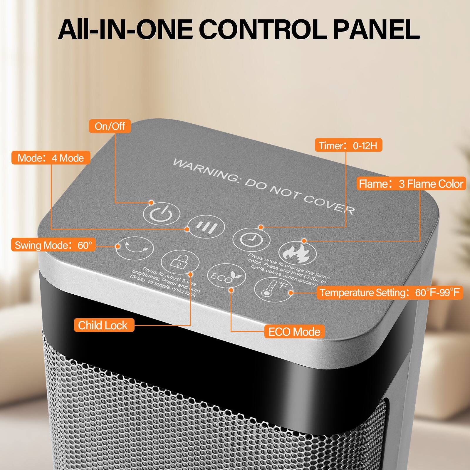 All-IN-ONE CONTROL PANEL

- On/Off Mode: 4 Mode
- Timer: 0-12H
- Flame: 3 Flame Color
- Swing Mode: 60°
- Temperature Setting: 60°F-99°F
- Child Lock
- ECO Mode

WARNING: DO NOT COVER

Press to adjust brightness (3-58) and to toggle child lock
Press once to change color; press and hold to cycle colors automatically (3-5a)