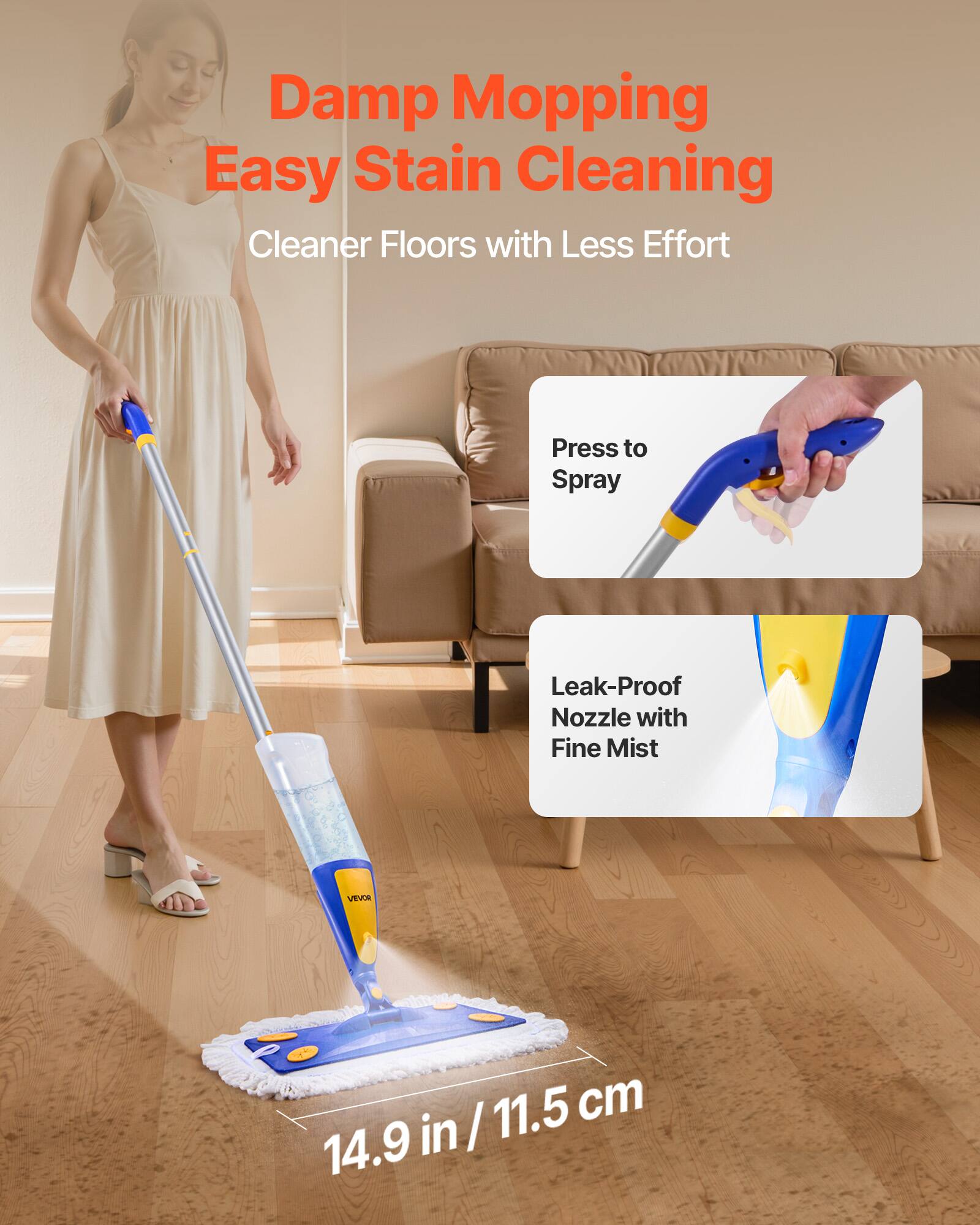 Damp Mopping Easy Stain Cleaning  
Cleaner Floors with Less Effort  

Press to Spray  

Leak-Proof Nozzle with Fine Mist  

14.9 in / 11.5 cm
