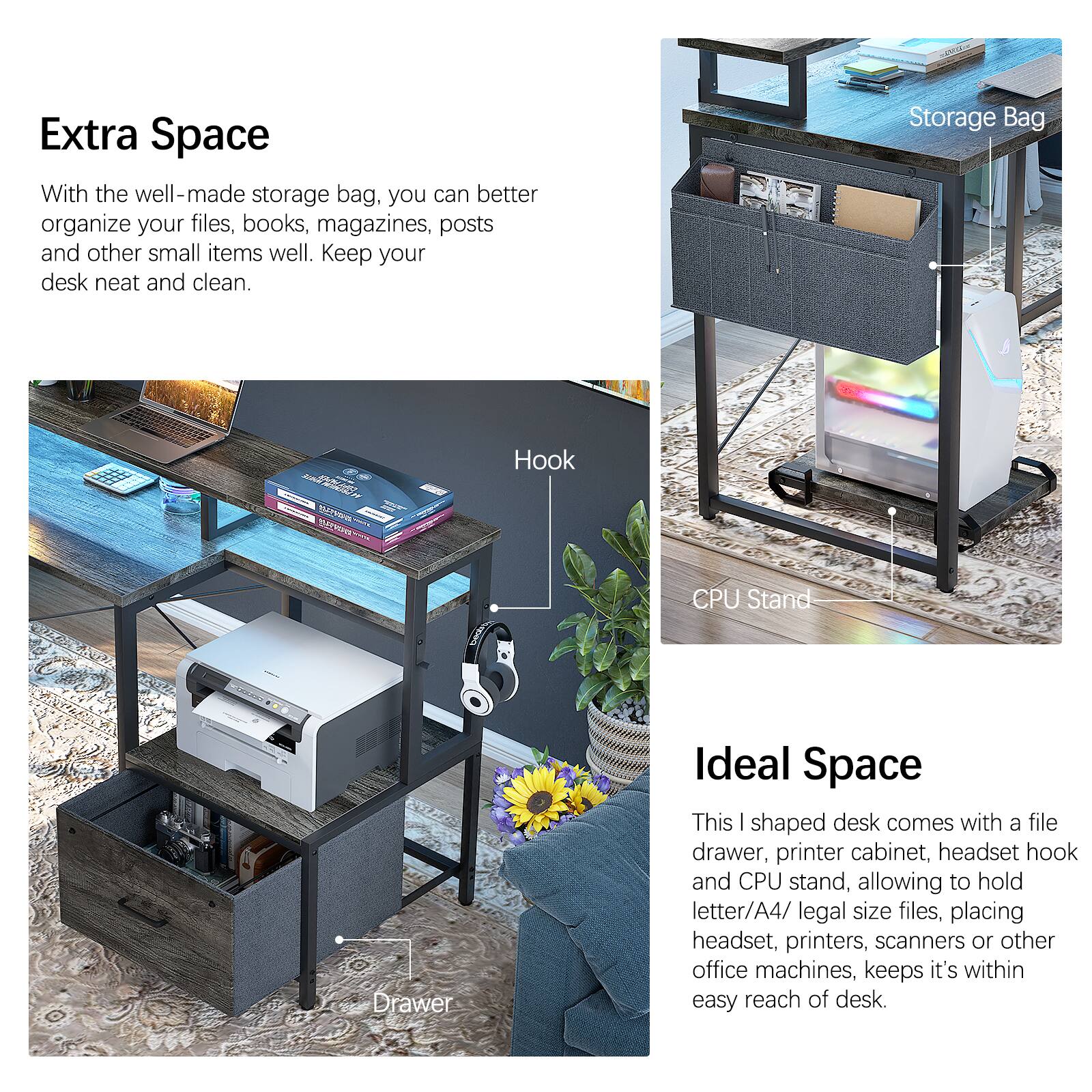 Extra Space

With the well-made storage bag, you can better organize your files, books, magazines, posts and other small items well. Keep your desk neat and clean.

Ideal Space

This I shaped desk comes with a file drawer, printer cabinet, headset hook and CPU stand, allowing to hold letter/A4/ legal size files, placing headset, printers, scanners or other office machines, keeps it's within easy reach of desk.